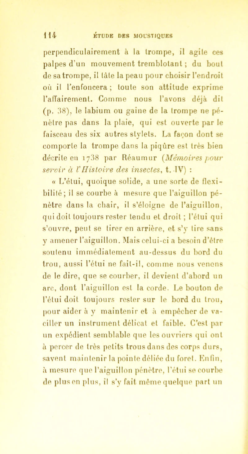 perpendiculairement à la trompe, il agile ces palpes d’un mouvement tremblotant ; du bout de sa trompe, il tâte la peau pour choisir l’endroit où il l’enfoncera; toute son attitude exprime l’affairement. Comme nous l’avons déjà dit (p. 158). le labium ou gaine de la trompe ne pé- nètre pas dans la plaie, qui est ouverte par le faisceau des six autres stylets. La façon dont se comporte la trompe dans la piqûre est très bien décrite eu 1738 par Réaumur {Mémoires f;Our servir à V Histoire des insectes, t. IV) : « L’étui, quoique solide, a une sorte de flexi- bilité; il se courbe à mesure que l’aiguillon pé- nètre dans la chair, il s’éloigne de l’aiguillon, qui doit toujours rester tendu et droit ; l’étui qui s’ouvre, peut se tirer en arrière, et s’y lire sans y amener l’aiguillon. Mais celui-ci a besoin d’être soutenu immédiatement au-dessus du bord du trou, aussi l’étui ne fail-il, comme nous venons de le dire, que se courber, il devient d’abord un arc, dont l’aiguillon est la corde. Le bouton de l’étui doit toujours rester sur le bord du trou, pour aider à y maintenir et à empêcher de va- ciller un instrument délicat et faible. C’est par un expédient semblable que les ouvriers qui ont il percer de très petits trous dans des corps durs, savent maintenir la pointe déliée du foret. Knfin, à mesure que l’aiguillon pénètre, l’étui se courbe de plus on plus, il s’y fait même quelque part un
