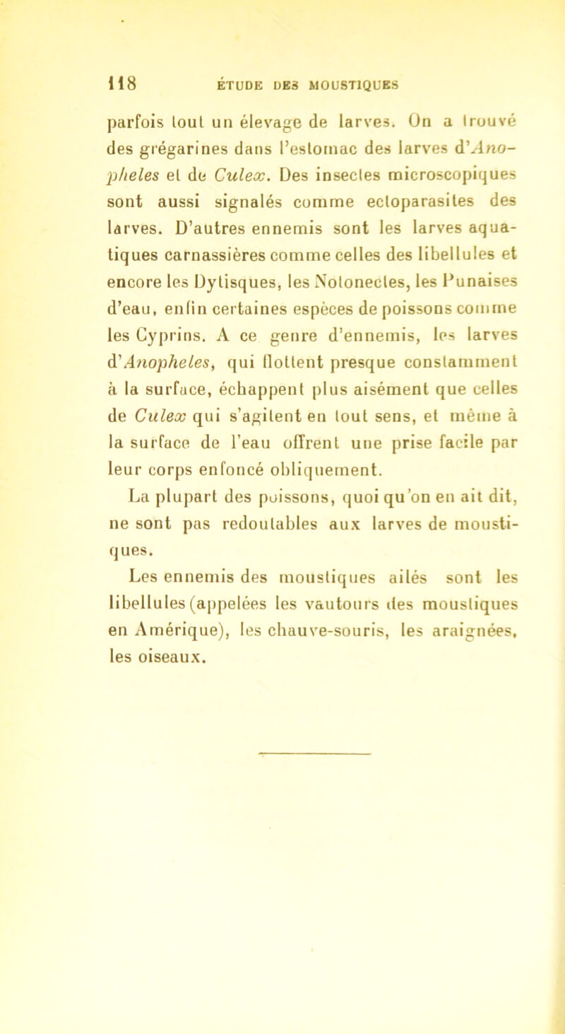 parfois loul un élevage de larves. On a trouvé des grégarines dans l’eslotnac des larves d’^no- l^heles et de Culex. Des insectes microscopiques sont aussi signalés comme ectoparasites des larves. D’autres ennemis sont les larves aqua- tiques carnassières comme celles des libellules et encore les Dylisques, les Notonectes, les Punaises d’eau, enfin certaines espèces de poissons comme les Cyprins. A ce genre d’ennemis, les larves à'Anopheles, qui llottent presque constamment à la surface, échappent plus aisément que celles de Culex qui s’agitent en tout sens, et même à la surface de l’eau offrent une prise facile par leur corps enfoncé obliquement. La plupart des poissons, quoi qu’on en ait dit, ne sont pas redoutables aux larves de mousti- ques. Les ennemis des moustiques ailés sont les libellules (appelées les vautours des moustiques en Amérique), les chauve-souris, les araignées, les oiseaux.