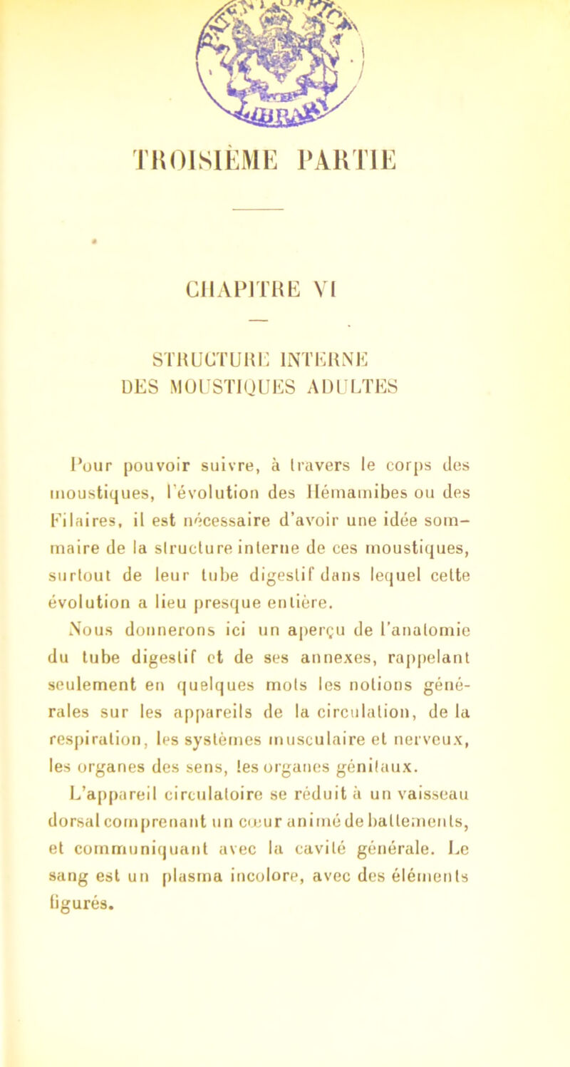 TROISIÈME PARTIE CIIAPITHE VI STRUüTUHi: INTKllNE DES MOUSTIQUES ADULTES l’üur pouvoir suivre, à travers le corps des moustiques, l’évolution des llérnamibes ou des Ei lai res, il est nécessaire d’avoir une idée som- maire de la structure interne de ces moustiques, surtout de leur tube digestif dans lequel celte évolution a lieu presque entière. Nous donnerons ici un aperçu de l’anatomie du tube digestif et de ses annexes, rapjtelant seulement en quelques mots les notions géné- rales sur les appareils de la circulation, de la respiration, les systèmes musculaire et nerveux, les organes des sens, les organes génitaux. L’appareil circulatoire se réduit à un vaisseau dorsal comprenant un creur animé de ballemeiils, et communiquant avec la cavité générale. Le sang est un plasma incolore, avec des éléments figurés.