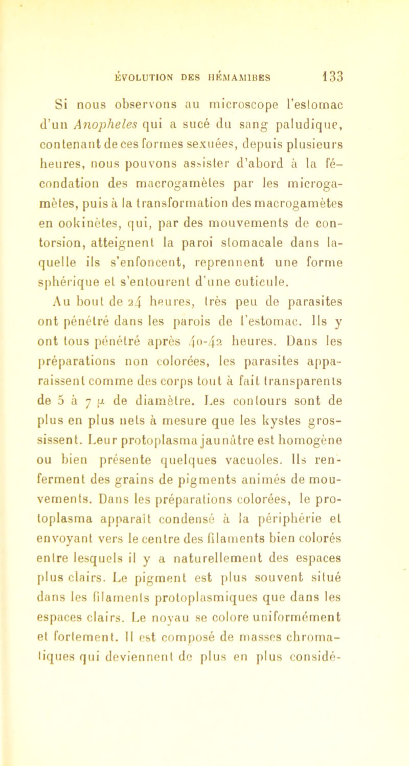 Si nous observons au microscope l’eslornac d’un Anopheles qui a sucé du sang paludique, contenant de ces formes sexuées, depuis plusieurs heures, nous pouvons assister d’abord à la fé- condation des macrogamètes par les microga- raètes, puis à la transformation des macrogamètes en ookinètes, qui, par des mouvements de con- torsion, atteignent la paroi stomacale dans la- quelle ils s’enfoncent, reprennent une forme sphérique et s’entourent d'une cuticule. Au bout de 24 heures, très peu de parasites ont pénétré dans les parois de l’estomac. Ils y ont tous pénétré a|)rès 4-42 heures. Dans les préparations non colorées, les parasites appa- raissent comme des corps tout à fait transparents de 5 à 7 P de diamètre. J.es contours sont de plus en plus nets à mesure que les kystes gros- sissent. Leur protoplasma jaunâtre est homogène ou bien présente quelques vacuoles. Us ren- ferment des grains de pigments animés de mou- vements. Dans les préparations colorées, le pro- toplasma apparait condensé à la périphérie et envoyant vers le centre des filaments bien colorés entre lesquels il y a naturellement des espaces plus clairs. Le pigment est plus souvent situé dans les filaments protoplasmiques que dans les espaces clairs. Le noyau se colore uniformément et fortement. Il est composé de masses chrorna- liques qui deviennent de plus en j)Ius considé-
