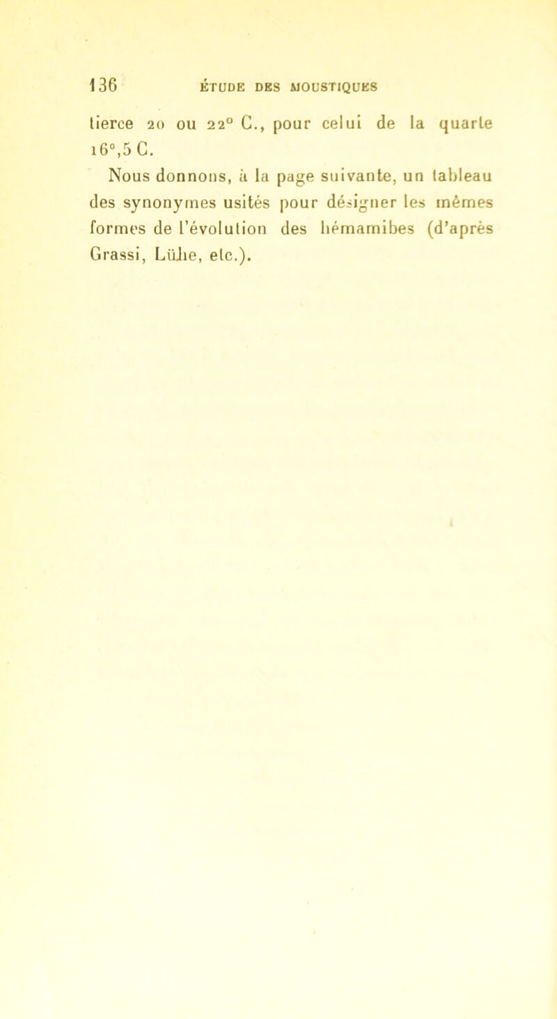 tierce 20 ou 22° C., pour celui de la quarte i6“,5 G. Nous donnons, à la page suivante, un tableau des synonymes usités pour désigner les mêmes formes de l’évolution des liémamibes (d’après Grassi, Lüjie, etc.).