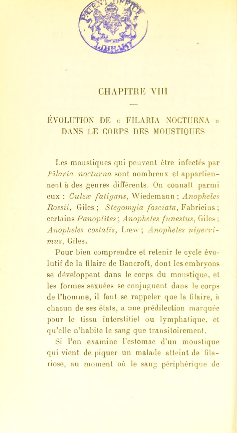 CHAPTTRE VIII ÉVOLUTION DR « FILARIA NOGTURNA » DANS LE CORPS DES MOUSTIQUES [.es moustiques qui peuvent être infectés par Filnrin nocturna sont nombreux et appartien- nent à des genres différents. On connaît parmi eux : Culex fatigans, Wiedemann ; Aiiopheles Rossii, Giles ; Stego7nyia fasciaia, Fahricnis-, certains Panoplites \ A7iopheles f7i7iestus, Giles; Anoplieles coslalis, Lœw ; A7iopheles 7iigev7'i- 771US, Giles. Pour bien comprendre et retenir le cycle évo- lutif de la filaire de Bancroft, dont les embryons se développent dans le corps du moustique, et les formes sexuées se conjuguent dans le corps de l’bomme, il faut se rappeler que la filaire, à chacun de ses étals, a une prédilection marquée pour le tissu interstitiel ou lymphatique, et qu’elle n’habite le sang que transitoirement. Si l’on examine l’estomac d’un moustique qui vient de piquer un malade atteint de fila- riose, au moment où le sang péri|)bérique de