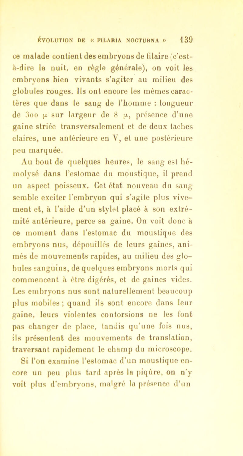 ce malade contient des embryons de filaire fc'est- à-dire la nuit, en règle générale), on voit les embryons bien vivants s’agiter au milieu des globules rouges. Ils ont encore les mêmes carac- tères que dans le sang de l’homme : longueur de 3oo g sur largeur de 8 g, présence d’une gaine striée transversalement et de deux tacbes claires, une antérieure en V, et une postérieure peu marquée. Au bout de quelques heures, le sang est hé- molvsé dans l’estomac du moustique, il prend un aspect poisseux. Cet état nouveau du sang semble exciter l'embryon qui s’agite plus vive- ment et, à l’aide d’un stylet placé à son extré- mité antérieure, perce sa gaine. On voit donc à ce moment dans l’estomac du moustique des embryons nus, dépouillés de leurs gaines, ani- més de mouvements rapides, au milieu des glo- bules sanguins, de quelques embryons morts qui commencent à être digérés, et de gaines vides. Les embryons nus sont naturellement beaucoup plus mobiles; quand ils sont encore dans leur gaine, leurs violentes contorsions ne les font pas changer de place, tandis qu’une fois nus, ils présentent des mouvements de translation, traversant rapidement le champ du microscope. Si l’on examine l’estomac d’un moustique en- core un peu plus tard après la [liqêre, on n’y voit |)lus d’embryons, malgré la présence d’un