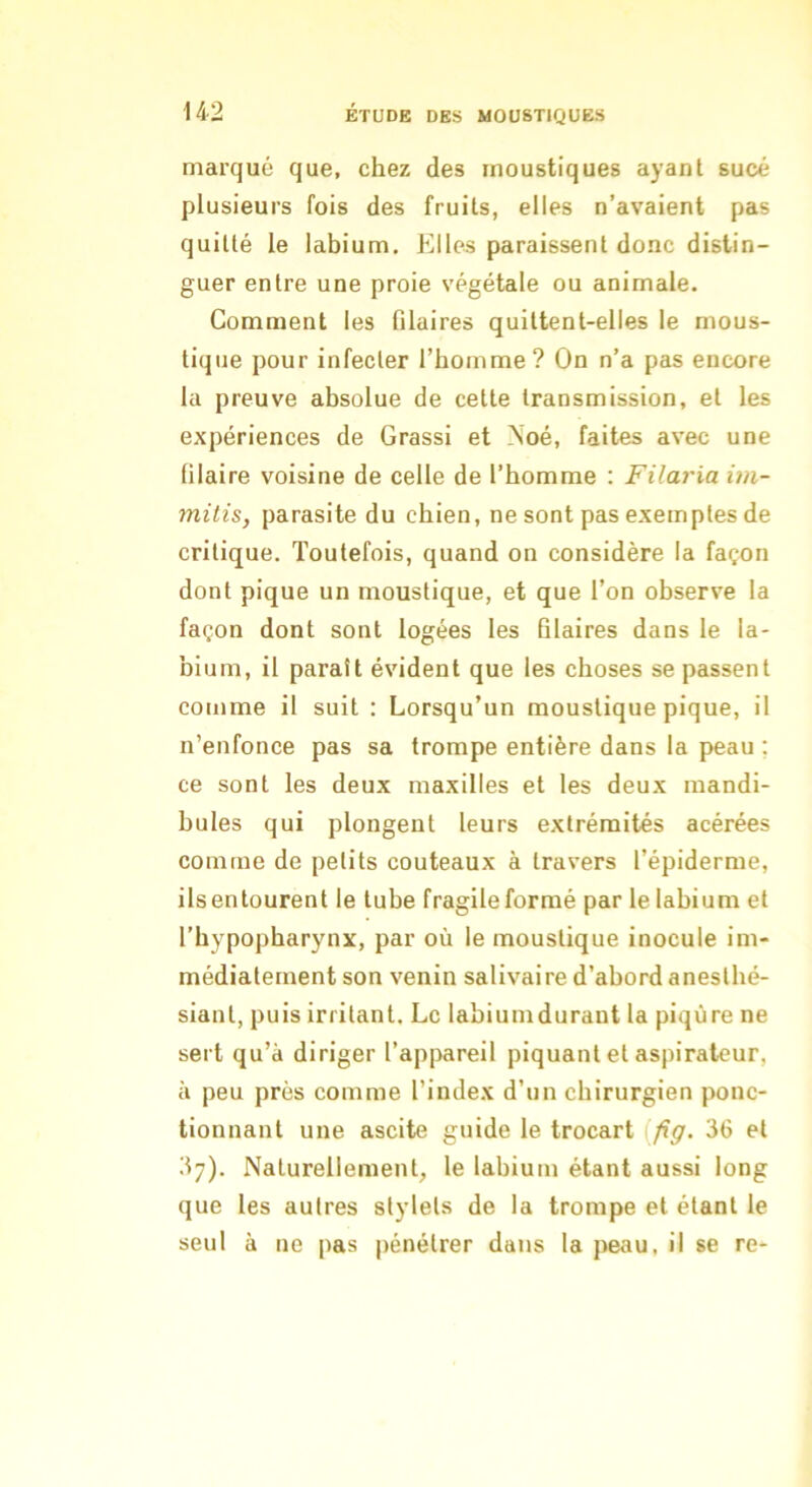marqué que, chez des moustiques ayant sucé plusieurs fois des fruits, elles n’avaient pas quitté le labium. Elles paraissent donc distin- guer entre une proie végétale ou animale. Comment les filaires quittent-elles le mous- tique pour infecter l’homme? On n’a pas encore la preuve absolue de cette transmission, et les expériences de Grassi et Noé, faites avec une filaire voisine de celle de l’homme : Filaria im- mitis, parasite du chien, ne sont pas exemples de critique. Toutefois, quand on considère la façon dont pique un moustique, et que l’on observe la façon dont sont logées les Blaires dans le la- bium, il paraît évident que les choses se passent comme il suit : Lorsqu’un moustique pique, il n’enfonce pas sa trompe entière dans la peau ; ce sont les deux maxilles et les deux mandi- bules qui plongent leurs extrémités acérées comme de petits couteaux à travers l’épiderme, ils entourent le tube fragile formé par le labium et l’hypopharynx, par où le moustique inocule im- médiatement son venin salivaire d’abord anesthé- siant, puis irritant. Le labiumdurant la piqûre ne sert qu’à diriger l’apijareil piquant et aspirateur, à peu près comme l’index d’un chirurgien ponc- tionnant une ascite guide le trocart [fig. 36 et 37). Naturellement, le labium étant aussi long que les autres stylets de la trompe et étant le seul à ne pas pénétrer dans la peau, il se re-