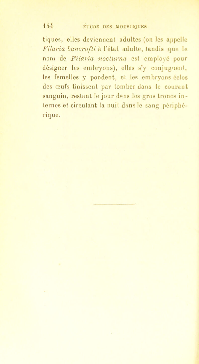 tiques, elles deviennenl adultes (on les appelle Filaria hancrofli à l’état adulle, tandis que le nom de Filaria noclurna est employé pour désigner les embryons), elles s’y conjuguent, les femelles y pondent, et les embryons éclos des œufs finissent par tomber dans le courant sanguin, restant le jour d»ns les gros troncs in- ternes et circulant la nuit dans le sang périphé- rique.