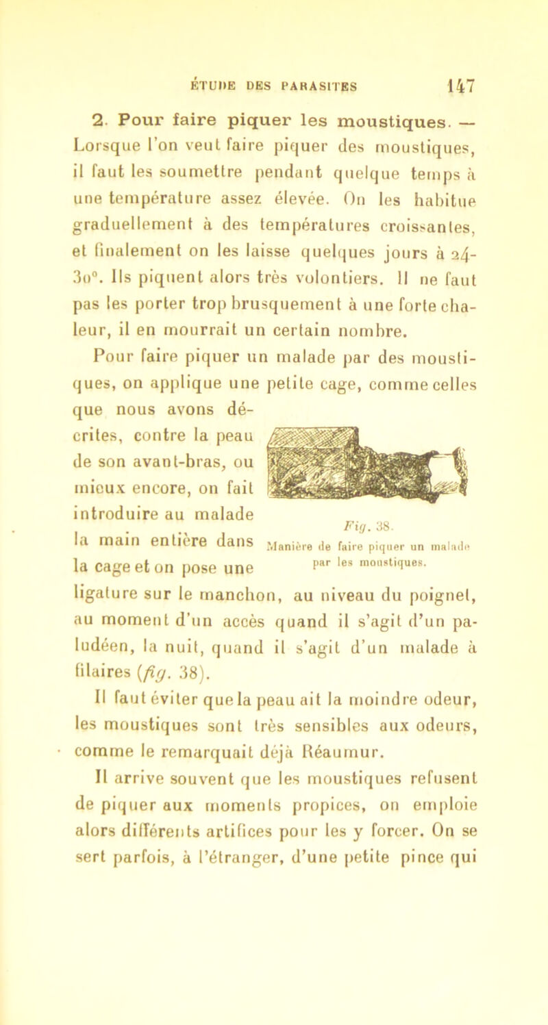 2. Poui' faire piquer les moustiques. — Lorsque l’on veut faire piquer des moustiques, il faut les soumettre pendant quelque temps à une température assez élevée. On les habitue graduellement à des températures croissantes, et finalement on les laisse quelques jours à 24- 3o“. Ils piquent alors très volontiers. Il ne faut pas les porter trop brusquement à une forte cha- leur, il en mourrait un certain nombre. Pour faire piquer un malade par des mousti- ques, on applique une petite cage, comme celles que nous avons dé- crites, contre la peau de son avant-bras, ou micu.v encore, on fait introduire au malade Fiij. 38. la main entière dans .Manière de faire piquer un malade la cage et on pose une p“'' >û«atiques. ligature sur le manchon, au niveau du poignet, au moment d’un accès quand il s’agit d’un pa- ludéen, la nuit, quand il s’agit d’un malade à (ilaires {fig. 38). Il faut éviter que la peau ait la moindre odeur, les moustiques sont très sensibles aux odeurs, comme le remarquait déjà Réaumur. Il arrive souvent que les moustiques refusent de piquer aux moments propices, on enijiloie alors dilîéreiits artifices pour les y forcer. On se sert parfois, à l’étranger, d’une petite pince qui
