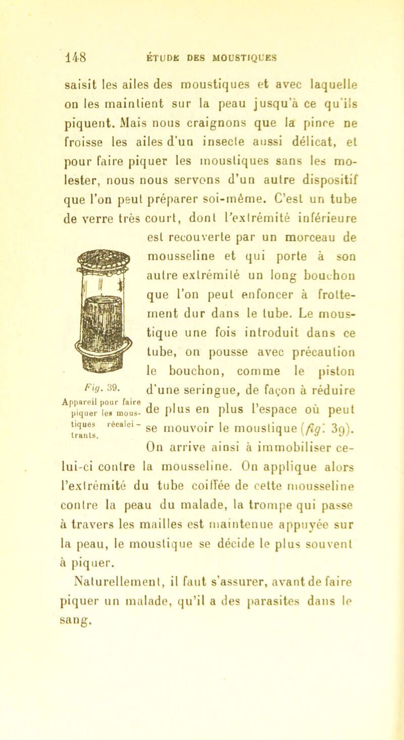 saisit les ailes des moustiques et avec laquelle on les maintient sur la peau jusqu’à ce qu’ils piquent. Mais nous craignons que la pinre ne froisse les ailes d’un insecle aussi délicat, et pour faire piquer les moustiques sans les mo- lester, nous nous servons d’un autre dispositif que l’on peut préparer soi-même. C’est un tube de verre très court, dont l’extrémité inférieure est recouverte par un morceau de mousseline et qui porte à son autre extrémité un long bouchon que l’on peut enfoncer à frotte- ment dur dans le tube. Le mous- tique une fois introduit dans ce tube, on pousse avec précaution le bouchon, comme le piston d’une seringue, de façon à réduire p.quer le. mous-de plus en plus 1 espacc ou peut t'mas se mouvoir le moustique (/îÿ! Sg). On arrive ainsi à immobiliser ce- lui-ci contre la mousseline. On applique alors l’extrémité du tube coilîée de cette mousseline contre la peau du malade, la trompe qui passe à travers les mailles est maintenue appuyée sur la peau, le moustique se décide le plus souvent à piquer. Naturellement, il faut s’assurer, avant de faire piquer un malade, qu’il a des parasites dans le sang. rUj. 39.