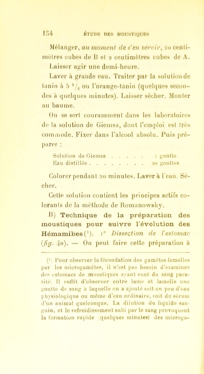 1Ü4 Mélanger, aumomenl de s'en servir, 20 cenli- mèlres cubes de 13 et 2 cenlinaètres cubes de A. Laisser agir une demi-beure. Laver à grande eau. Traiter par la solution de tanin à 5 ou l’orange-tanin (quelques secon- des à quelques minutes). Laisser sécber. .Monter au baume. On se sert couramment dans les laboratoires de la solution de Giemsa, dont l’emploi est Irès commode. Fixer dans l’alcool absolu. Puis pré- parer : Solulion de Giemsa i goutte lüau distillée 20 gouttes Colorer pendant 20 minutes. Laver à l'eau. Sé- cber. Cette solulion contient les principes actifs co- lorants de la méthode de Romanowsky. 13) Technique de la préparation des moustiques pour suivre l’évolution des Hémamibes('). 1“ Disseetioii de l'estomac {fig. 4o). — On peut faire cette préparation à (I Pour observer la fécondation des gamètes femelles par les microgamètes, il n’est pas besoin d'examiner des estomacs de moustiques avant sucé du sang para- sité. 11 suflil d’observer entre lame cl lamelle nue goutte de sang à laquelle on a ajouté soit un peu d’eau ])liysiologique ou même d’eau ordinaire, soit du sérum d’un animal quelconque. La dilution du liquide san- guin, et le refroidissement subi par le sang provoquent la formation rapide quelques minutes) des microga-