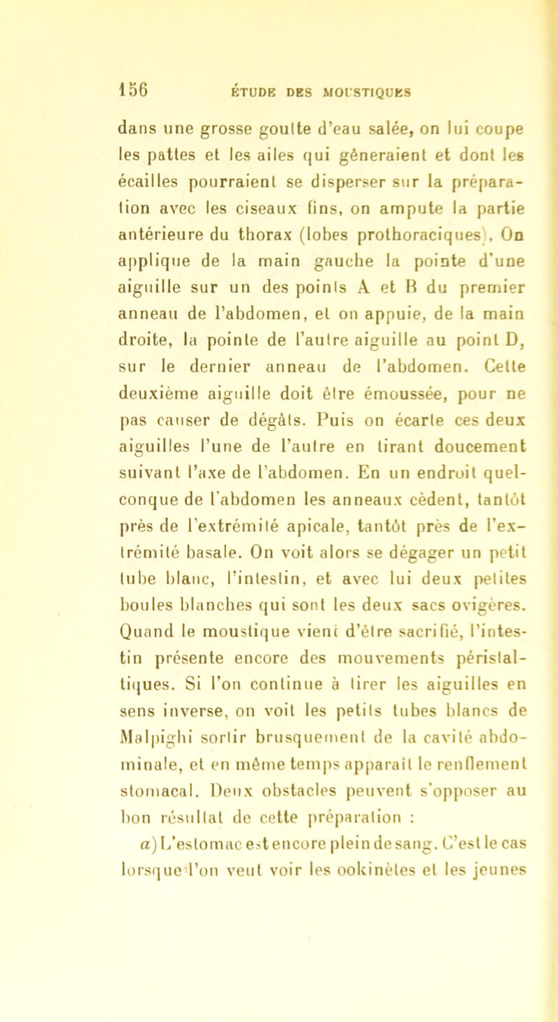 dans une grosse goulte d’eau salée, on lui coupe les pattes et les ailes qui gêneraient et dont les écailles pourraient se disperser sur la prépara- tion avec les ciseaux fins, on ampute la partie antérieure du thorax (lobes prothoraciques), On applique de la main gauche la pointe d’une aiguille sur un des points A et R du premier anneau de l’abdomen, et on appuie, de la main droite, la pointe de l’aulre aiguille au point D, sur le dernier anneau de l’abdomen. Cette deuxième aiguille doit éire émoussée, pour ne pas causer de dégâts. Puis on écarte ces deux aiguilles l’une de l’autre en tirant doucement suivant l’axe de l’abdomen. En un endroit quel- conque de l'abdomen les anneaux cèdent, tantôt près de l’extrémité apicale, tantôt près de l’ex- trémité basale. On voit alors se dégager un petit tube blanc, l’intestin, et avec lui deux petites boules blanches qui sont les deux sacs ovigères. Quand le moustique vient d’être sacrifié, l’intes- tin présente encore des mouvements péristal- tiques. Si l’on continue à tirer les aiguilles en sens inverse, on voit les petits tubes blancs de Malpighi sortir brusquement de la cavité abdo- minale, et en même tem|is apparaît le renflement stomacal. Deux obstacles peuvent s'opposer au bon résultat de cette préparation : a) L’estomac e.st encore plein de sang. C’est le cas lorsqued’on veut voir les ookinètes et les jeunes