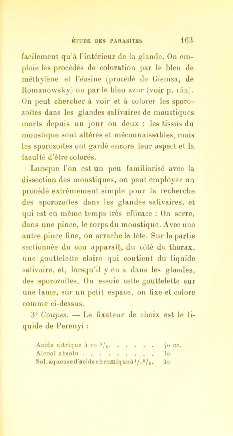 facilement qu’à l’intérieur de la glande. On em- ploie les procédés de coloration par le bleu de méthylène et l’éosine (procédé de Giemsa, de RomanowsUy) ou parle bleu azur (voir p. i52). On peut chercher à voir et à colorer les sporo- zoïtes dans les glandes salivaires de moustiques morts depuis un jour ou deux : les tissus du moustique sont altérés et méconnaissables, mais les sporozoïtes ont gardé encore leur aspect et la faculté d’être colorés. Lorsque l’on est un peu familiarisé avec la dissection des moustiques, on peut employer un procédé extrêmement simple pour la recherche des sporozoïtes dans les glandes salivaires, et qui est en même temps très efficace : On serre, dans une pince, le corps du moustique. Avec une autre pince fine, on arrache la tête. Sur la partie sectionnée du cou apparaît, du coté du thorajç, une gouttelette claire qui contient du liquide salivaire, et, lorsqu’il y en a dans les glandes, des sporozoïtes. On essuie cette gouttelette sur une lame, sur un petit espace, on fixe et colore comme ci-dessus. 3® Coupes. — Le fixateur de choix est le li- quide de Perenyi: Acide nitrique à lo o/q /|U cc. Alcool absolu !5o Sol. aqueused’acidechromiqueà •/.,#/(,. 3o