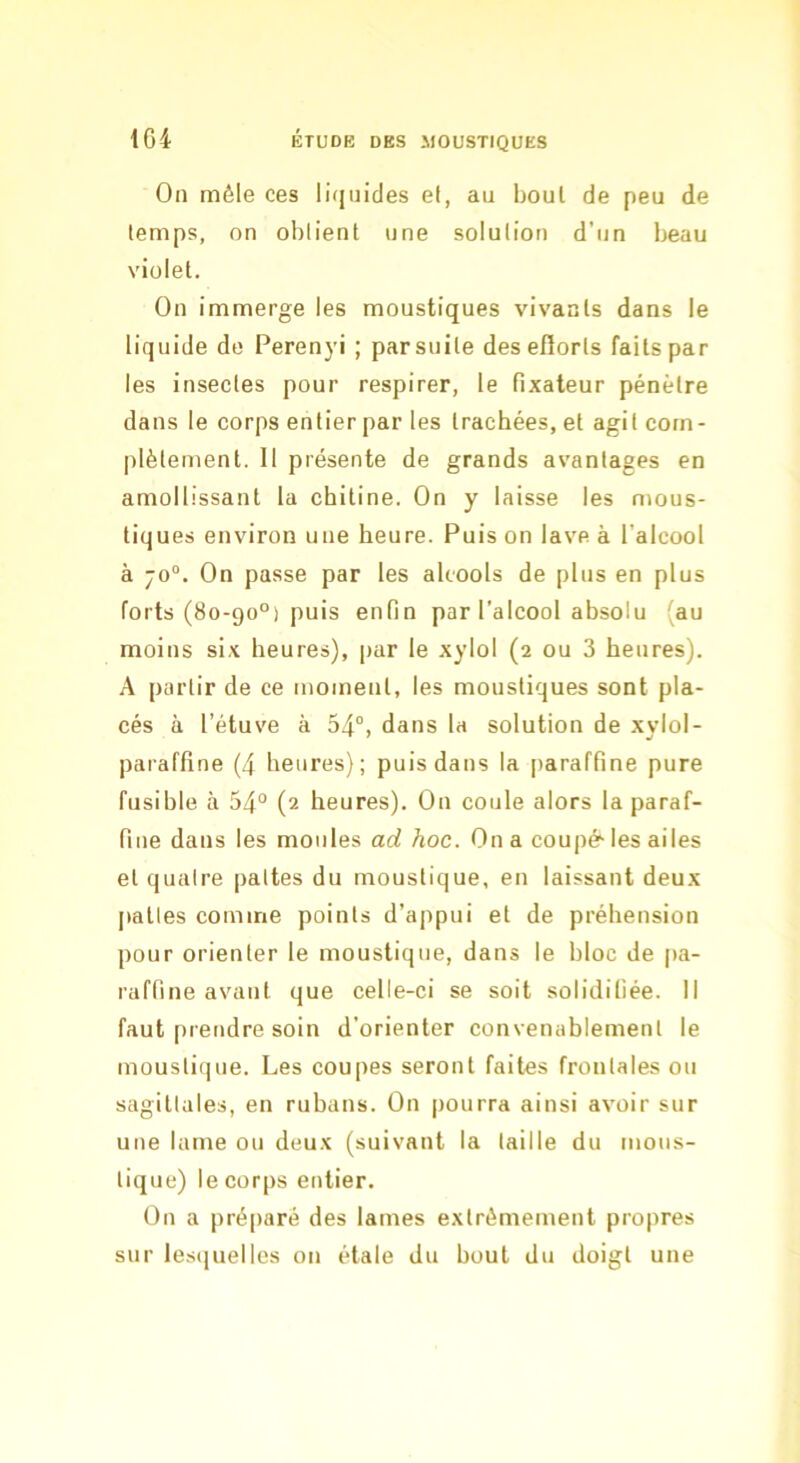 Oïl mêle ces liijuides et, au boul de peu de temps, on obtient une solution d’un beau violet. On immerge les moustiques vivants dans le liquide de Perenyi ; par suite deseflorts faits par les insectes pour respirer, le fixateur pénètre dans le corps entier par les trachées, et agit com- plètement. Il présente de grands avantages en amollissant la chitine. On y laisse les mous- tiques environ une heure. Puis on lave à l’alcool à 70“. On passe par les alcools de plus en plus forts (80-90°) puis enfin par l’alcool absolu (au moins si.x heures), par le xylol (2 ou 3 heures). A partir de ce moment, les moustiques sont pla- cés à l’étuve à 54°, dans la solution de xylol- paraffine (4 heures); puis dans la paraffine pure fusible à 54° (2 heures). On coule alors la paraf- fine dans les moules ad hoc. On a coupé-les ailes et quatre pattes du moustique, en laissant deux pattes comme points d’appui et de préhension pour orienter le moustique, dans le bloc de pa- raffine avant que celle-ci se soit solidifiée. Il faut prendre soin d’orienter convenablement le moustique. Les coupes seront faites frontales ou sagittales, en rubans. On pourra ainsi avoir sur une lame ou deux (suivant la taille du mous- tique) le corps entier. On a pré|)aré des lames extrêmement propres sur lesiiuelles on étale du bout du doigt une
