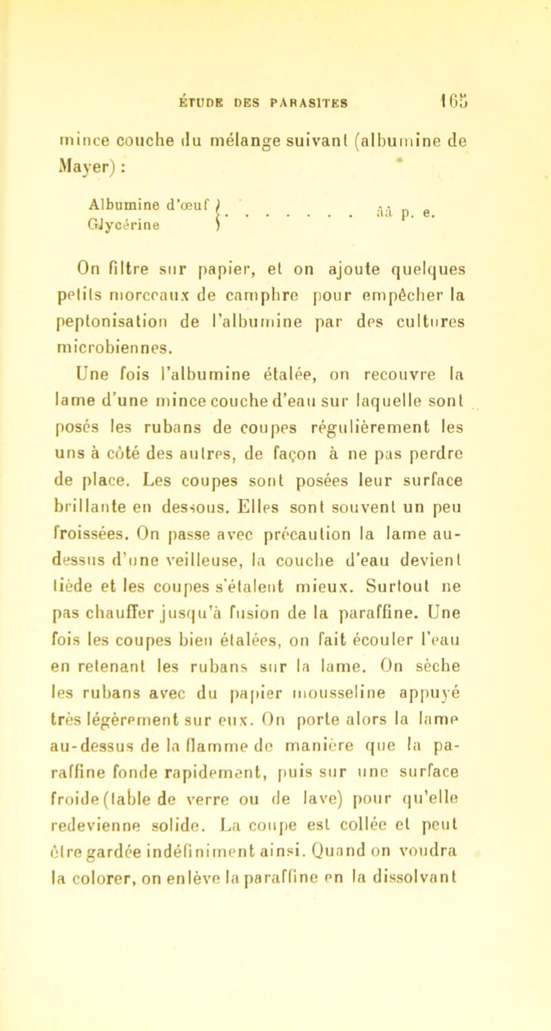 mince couche du mélange suivant (albumine de Mayer) : Albumine d'œuf ) .Y- p g GJycérine ; On filtre sur papier, et on ajoute quelques petits morceaux de camphre j)our empêcher la peptonisation de l’alhumine par des cultures microbiennes. Une fois l’albumine étalée, on recouvre la lame d’une mince couche d’eau sur laquelle sont posés les rubans de coupes régulièrement les uns à côté des autres, de façon à ne pas perdre de place. Les coupes sont posées leur surface brillante en dessous. Elles sont souvent un peu froissées. On passe avec précaution la lame au- dessus d’une veilleuse, la couche d’eau devient tiède et les coupes s’étalent mieux. Surtout ne pas cbaufTer jusqu’à fusion de la paraffine. Une fois les coupes bien étalées, on fait écouler l’eau en retenant les rubans sur la lame. On sèche les rubans avec du papier mousseline appuyé très légèrement sur eux. On porte alors la lame au-dessus de la flamme de manière que la pa- raffine fonde rapidement, puis sur une surface froide (table de verre ou de lave) pour qu’elle redevienne solide. I^a coupe est collée et peut être gardée indéfiniment ainsi. Quand on voudra la colorer, on enlève la paraffine en la dis.solvant