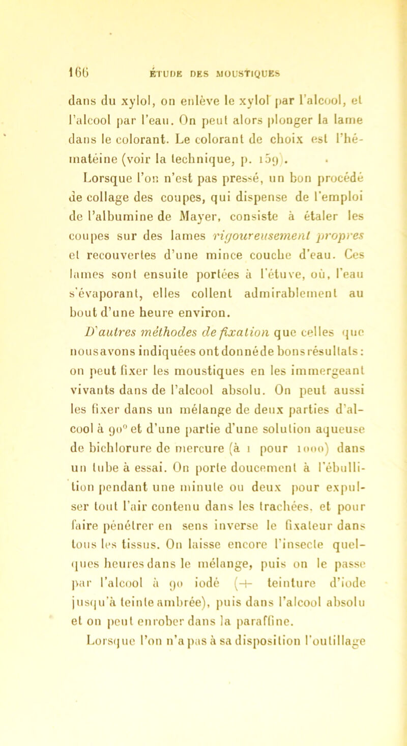 dans du xylol, on enlève le xylol par l’alcool, et l’alcool par l’eau. On peut alors plonger la lame dans le colorant. Le colorant de choix est l’hé- inatéine (voir la technique, p. i5<)). Lorsque l’on n’est pas pressé, un bon procédé de collage des coupes, qui dispense de l'emploi de l’albumine de Mayer, consiste à étaler les coupes sur des lames rigoureusement propres et recouvertes d’une mince couche d’eau. Ces lames sont ensuite portées à l'étuve, où, l’eau s'évaporant, elles collent admirablement au bout d’une heure environ. D'autres méthodes de fixation que celles que nousavons indiquées ont donnéde bons résultats ; on peut fixer les moustiques en les immergeant vivants dans de l’alcool absolu. On peut aussi les fixer dans un mélange de deux parties d’al- cool à 90 et d’une partie d’une solution aqueuse de bicblorure de mercure (à 1 pour lono) dans un tube à essai. On porte doucement à l’ébulli- tion pendant une minute ou deux pour expul- ser tout l’air contenu dans les trachées, et pour iaire pénétrer en sens inverse le fixateur dans tous les tissus. On laisse encore l’insecte quel- (jucs heures dans le mélange, puis on le passe par l’alcool à 90 iodé (-1- teinture d’iode jusqu’à teinte ambrée), puis dans l’alcool absolu et on peut enrober dans la paraffine. Lors(|ue l’on n’a pas à sa disposition l’outillage