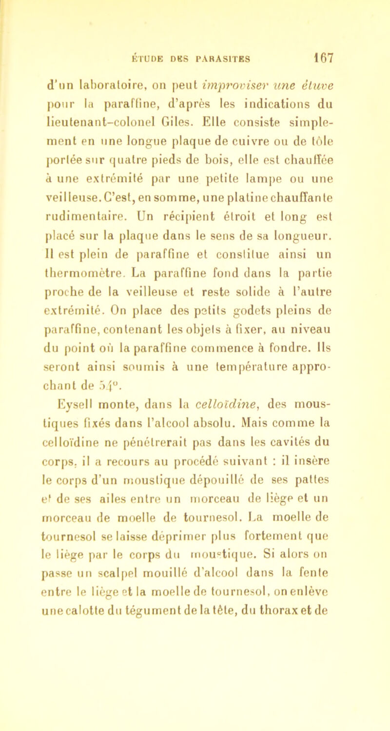 d’un laboratoire, on peut improviser une èluve pour la paraffine, d’après les indications du lieutenant-colonel Giles. Elle consiste simple- ment en une longue plaque de cuivre ou de tôle portée sur quatre pieds de bois, elle est chaufîée a une extrémité par une petite lampe ou une veilleuse. C’est, en somme, une platine chauffante rudimentaire. Un récii>ient étroit et long est placé sur la plaque dans le sens de sa longueur. Il est plein de paraffine et conslilue ainsi un tbermomètre. La paraffine fond dans la partie proche de la veilleuse et reste solide à l’autre extrémité. On place des petits godets pleins de paraffine, contenant les objets à fixer, au niveau du point où la paraffine commence à fondre. Ils seront ainsi soumis à une température appro- chant de .'>4. Eysell monte, dans la celloldine, des mous- tiques fixés dans l’alcool absolu. Mais comme la celloïdine ne pénétrerait pas dans les cavités du corps, il a recours au procédé suivant : il insère le corps d’un nmustiqiie dépouillé de ses pattes et de ses ailes entre un morceau de hège et un morceau de moelle de tournesol. La moelle de tournesol se laisse déprimer plus fortement que le liège par le corps du moustique. Si alors on passe un scalpel mouillé d’alcool dans la fente entre le liège et la moelle de tournesol, on enlève une calotte du tégument de la tête, du thorax et de