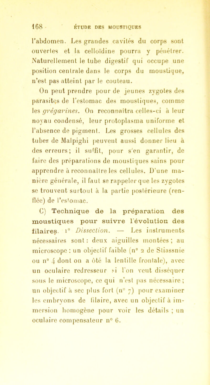 l’abdomen. Les grandes cavilés du corps sont ouverles et la celloïdine pourra y pénétrer. Naturellement le tube digestif qui occupe une position centrale dans le corps du moustique, n’est pas atteint par le couteau. On peut prendre pour de jeunes zygotes des parasites de l’estomac des moustiques, comme les grégarines. On reconnaîtra celles-ci à leur noyau condensé, leur protoplasma uniforme et l’absence de pigment. Les grosses cellules des tubes de Malpighi peuvent aussi donner lieu à des erreurs; il suffit, pour s’en garantir, de faire des préparations de moustiques sains pour apprendre à reconnaître les cellules. D’une ma- nière générale, il faut se rappeler que les zygotes se trouvent surtout à la partie postérieure (ren- flée) de l’es'oniac. G) Technique de la préparation des moustiques pour suivre l'évolution des filaires. 1“ Disseclion. — Les instruments nécessaires sont: deu.v aiguilles montées; au microscope : un objectif faible (n“ 2 de Stiassnie ou n° 4 dont on a ôté la lentille frontale), avec un oculaire redresseur si l'on veut disséquer sous le microscope, ce qui n’est pas nécessaire; un objectif à sec jilus fort (n” 7) pour c.\aminer les embryons de lilaire, avec un objectif à im- mersion homogène pour voir les détails ; un oculaire compensateur n° 6.
