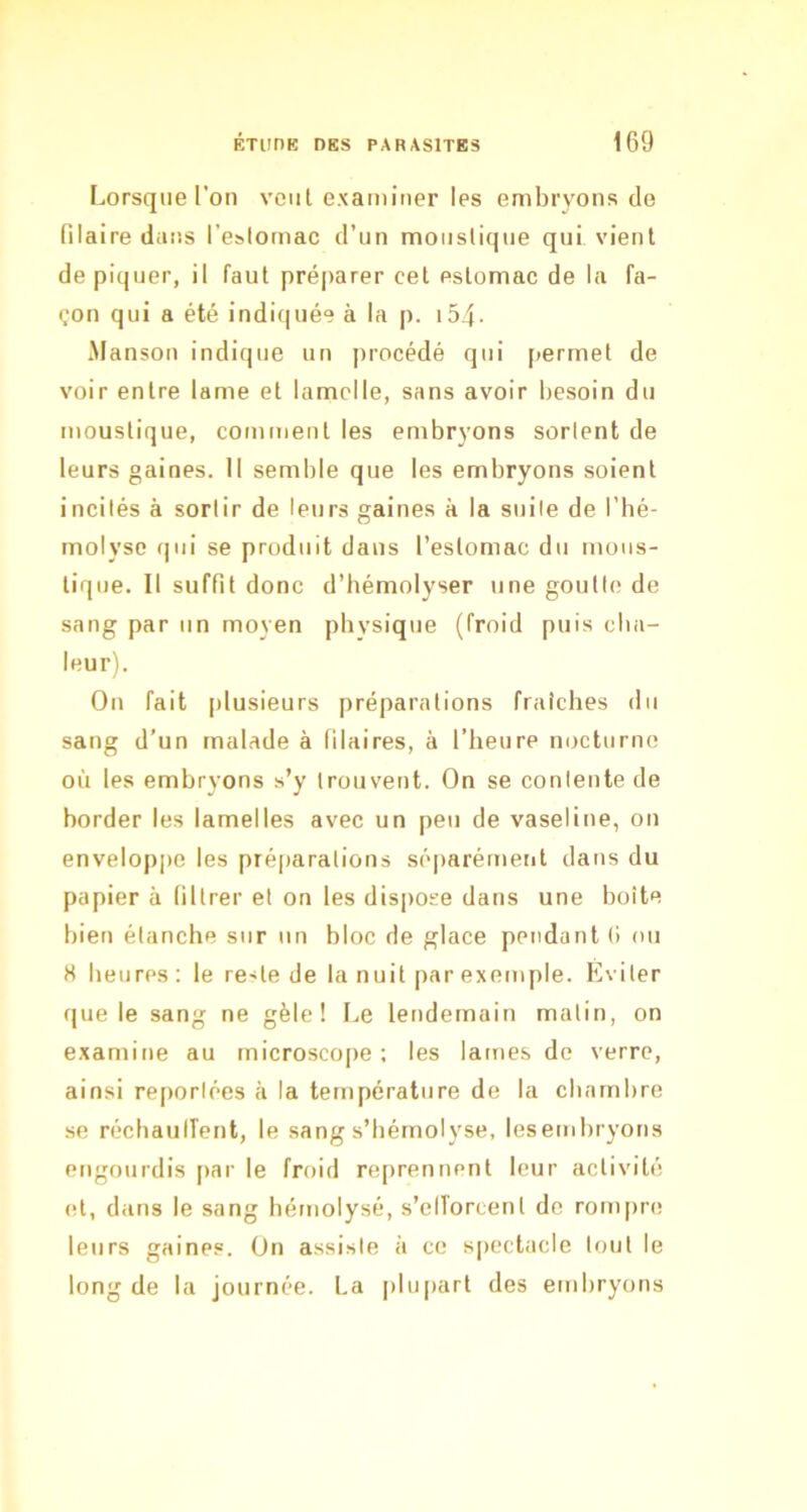 Lorsque l’on vont examiner les embryons de filaire dans l’estomac d’un moustique qui vient dépiquer, il faut préparer cet estomac de la fa- çon qui a été indi(|uée à la p. i54- Manson indique un procédé qui permet de voir entre lame et lamelle, sans avoir besoin du moustique, comment les embryons sortent de leurs gaines. Il semble que les embryons soient incités à sortir de leurs gaines à la suite de l’bé- molyso qui se produit dans l’estomac du mous- tique. Il suffit donc d’hémolyser une goutte de sang par un moyen physique (froid puis cha- leur). On fait plusieurs préparations fraîches du sang d’un malade à filaires, à l’heure nocturne où les embryons s’y trouvent. On se contente de border les lamelles avec un peu de vaseline, on enveloppe les préparations séparément dans du papier à filtrer et on les dispose dans une boîte bien étanche sur un bloc de glace pendant (i ou 8 heures: le reste de la nuit par exemple. Éviter que le sang ne gèle! Le lendemain malin, on examine au microscope: les lames de verre, ainsi reportées à la température de la chambre se réchaulTent, le sang s’bémolyse, lesembryons engourdis par le froid reprennent leur activité et, dans le sang hémolysé, s’elTorcent de rompre leurs gaines. On assiste à ce spectacle tout le long de la journée. La plupart des embryons
