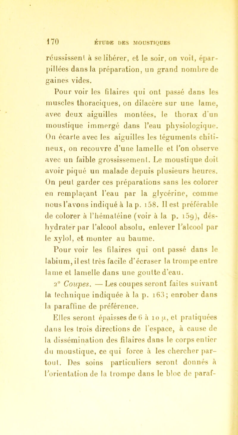 rcijssissenl à se libérer, et le soir, on voit, épar- pillées dans la préparation, un grand nombre de gaines vides. Pour voir les filaires qui ont passé dans les muscles thoraciques, on dilacère sur une lame, avec deux aiguilles montées, le tborax d’un moustique immergé dans l’eau physiologique, ün écarle avec les aiguilles les téguments chili- neux, on recouvre d’une lamelle et l’on observe avec un faible grossissement. Le moustique doit avoir piqué un malade depuis plusieurs heures. On peut garder ces préparations sans les colorer en remplaçant l’eau par la glycérine, comme nous l’avons indiqué à la p. i58. 11 est préférable de colorer à l’iiémaléine (voir à la p. iSg), dés- hydrater par l’alcool absolu, enlever l’alcool par le xylol, et monter au baume. Pour voir les Pilaires qui ont passé dans le labium, il est très facile d’écraser la trompe entre lame et lamelle dans une goutte d’eau. 2 Coupes. —Les coupes seront faites suivant la technique indiquée à la p. i6ii; enrober dans la parafline de préférence. Elles seront épaisses de G à 10 g, et pratiquées dans les trois directions de l’espace, à cause de la dissémination des Pilaires dans le corps entier ilu moustique, ce qui force à les chercher par- tout. Des soins particuliers seront donnés à l’orientation de la trompe dans le bloc de paraf-