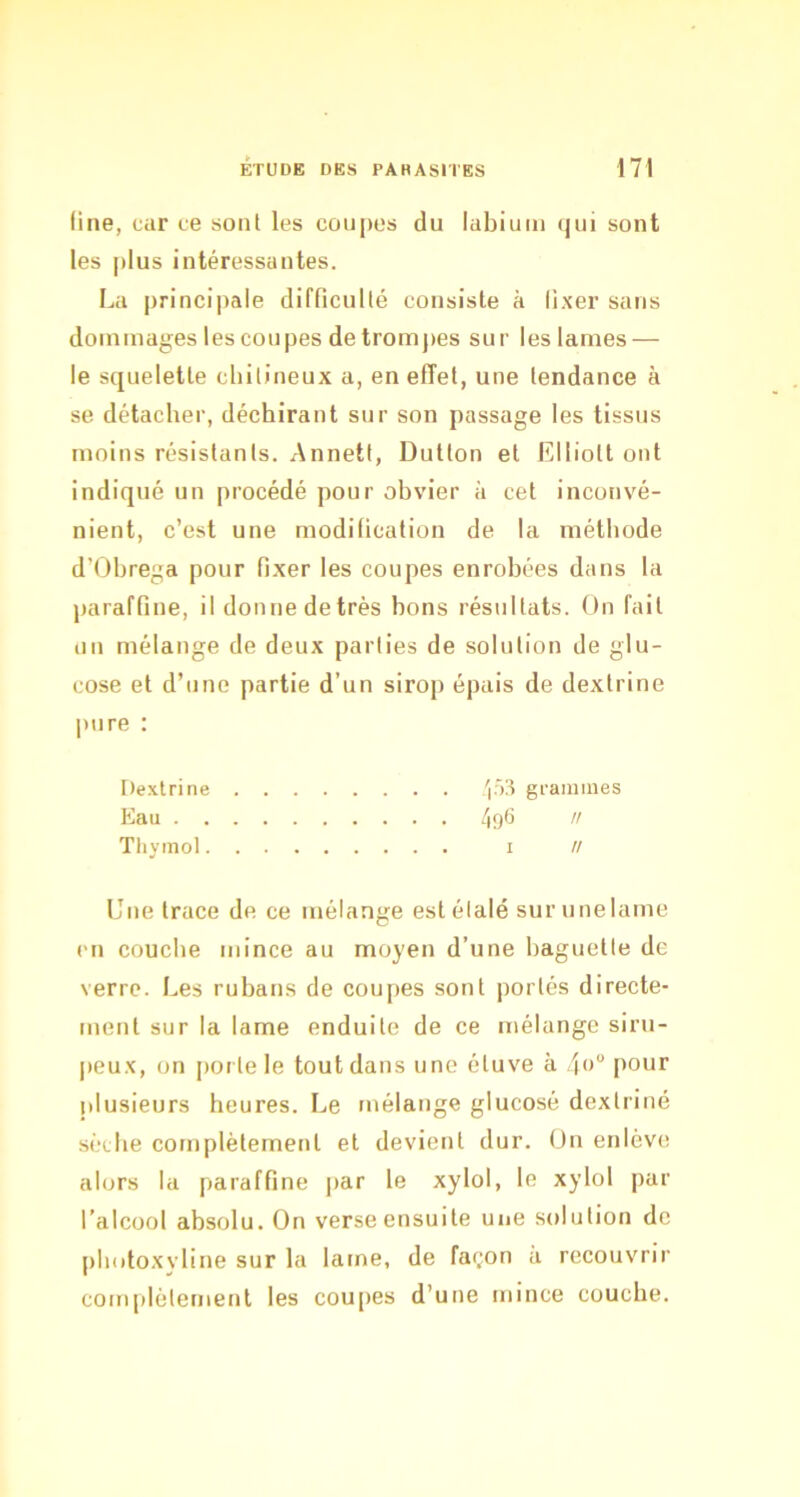 line, car ce sont les cou|)es du labium qui sont les plus intéressantes. La principale difficulté consiste à fixer sans dommages les coupes detromjæs sur les lames — le squelette cliitineux a, en effet, une tendance à se détacher, déchirant sur son passage les tissus moins résistants. Annett, Dutton et Elliott ont indiqué un procédé pour obvier à cet inconvé- nient, c’est une modification de la méthode d’Obrega pour fixer les coupes enrobées dans la paraffine, il donne de très bons résultats. On fait un mélange de deux parties de solution de glu- cose et d’une partie d’un sirop épais de dexlrine pure ; Dextrine 'i-^^ grammes Eau 496 K Tlivtnol I // Une trace de ce mélange est étalé sur une lame en couche mince au moyen d’une baguette de verre. Les rubans de coupes sont |)ortés directe- ment sur la lame enduite de ce mélange siru- jieux, on |)orlele tout dans une étuve à 4<) pour plusieurs heures. Le mélange glucosé dextriné sèche complètement et devient dur. Un enlève alors la paraffine par le xylol, le xylol par l’alcool absolu. On verse ensuite une solution de pliotoxyline sur la lame, de façon à recouvrir com[)lètement les cou[>es d’une mince couche.