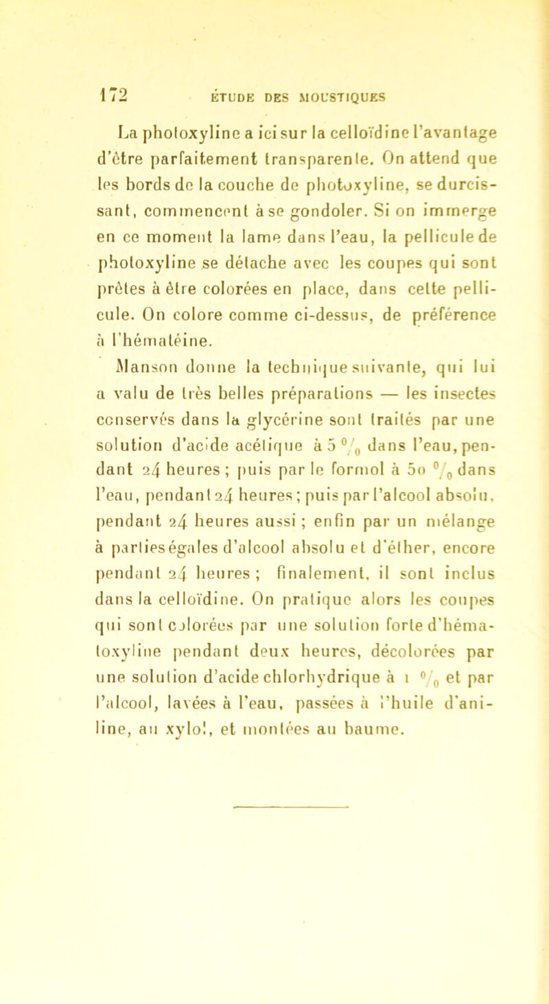 La plîoloxyline a ici sur la celloïdine l’avanlage d’ôtre parfaitement Iransparenle. On attend que les bords do la couche de photoxyline, se durcis- sant, commencent à se gondoler. Si on immerge en ce moment la lame dans l’eau, la pellicule de photoxyline se détache avec les coupes qui sont prêtes à être colorées en place, dans cette pelli- cule. On colore comme ci-dessus, de préférence à l'hématéine. Mansnn donne la technique suivante, qui lui a valu de très belles préparations — les insectes conservés dans la glycérine sont traités par une solution d’acide acétique à 5 dans l’eau, pen- dant 24 heures ; puis par le formol à 5o % dans l’enu, pendan 124 heures ; puis par l’alcool absolu, pendant 24 heures aussi; enfin par un mélange à parlieségales d’alcool absolu et d'élher, encore pendant 24 heures; finalement, il sont inclus dans la celloïdine. On pratique alors les coupes qui sonlcjlorées par une solution forte d’héma- loxyline iiendant deux heures, décolorées par une solution d’acide chlorhydrique à 1 « g et par l’alcool, lavées à l’eau, passées à l’huile d'ani- line, au xylol, et montées au baume.