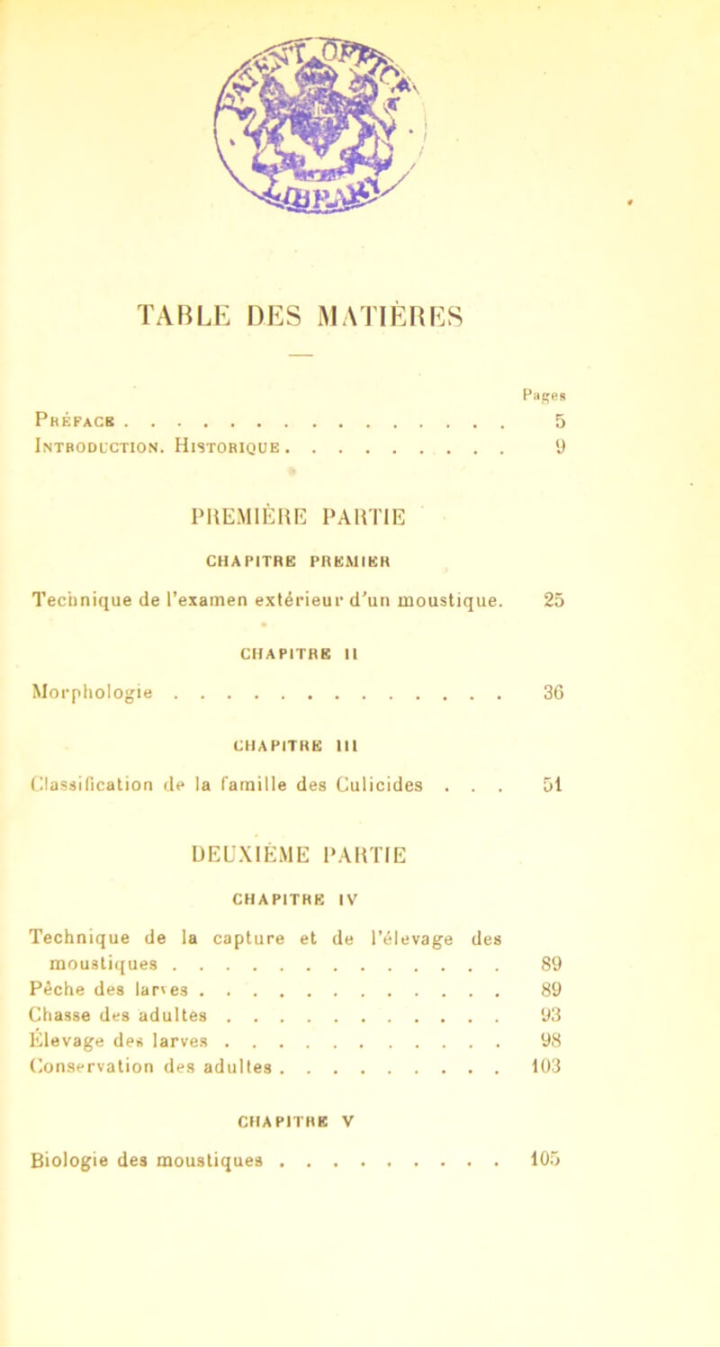 TABLE DES MATIÈRES Pilles Préfacb 5 Introduction. Historique y PHEMIÈIUÎ PARTIE CHAPITRE PREMIER Technique de l’examen extérieur d’un moustique. 25 chapitre II Morphologie 3G CHAPITRE III Hlassification de la famille des Culicides ... 51 ÜEU.XIÉME PARTIE CHAPITRE IV Technique de la capture et de l’élevage des mousti({ues 89 Pêche des lar'es 89 Chasse des adultes 93 Élevage des larve.s 98 Conservation des adultes 103 CHAPITRE V Biologie des moustiques 105