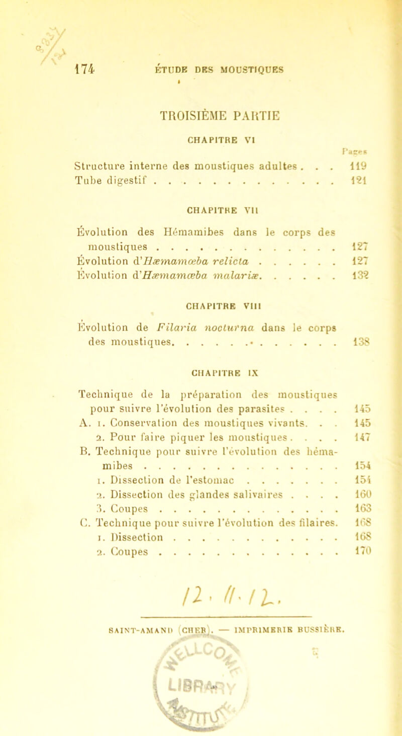 V X’ ÉTUDE DES MOUSTIQUES 174 TROISIÈME PARTIE CHAPITRE VI Taîr#;* Structure interne des moustiques adultes . . . 119 Tube digestif 121 CHAPITRE VH Évolution des Hémamibes dans le corps des moustiques 127 Évolution à'Hæmamœba relicta 127 Evolution à.'Hæmamœba malariæ 132 CHAPITRE Vlll Evolution de Filavia noclurna dans le corps des moustiques • 138 CHAPITRE IX Technique de la préparation des moustiques pour suivre l’évolution des parasites .... 145 A. I. Conservation des moustiques vivants. . . 145 2. Pour faire piquer les moustiques. . . . 147 B. Technique pour suivre l’évolution des héma- mibes 154 1. Dissection de l’estomac 154 2. Dissection des glandes salivaires .... 160 3. Coupes 163 C. Technique pour suivre l’évolution des filaires. 16S 1. Dissection 168 2. Coupes 170 /2. /l-ll.. SAINT-AM/INI) ICHF.P). — IMPBIMKRIK BUSSIÈKK. -o: ( LIBR/w-