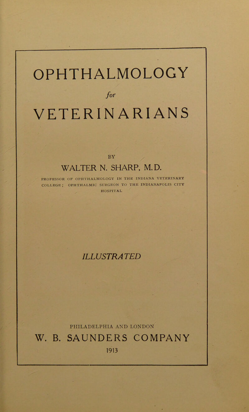 OPHTHALMOLOGY for VETERINARIANS BY WALTER N. SHARP, M. D. PROFESSOR OF OPHTHALMOLOGY IN THE INDIANA VETERINARY COLLEGE; OPHTHALMIC SURGEON TO THE INDIANAPOLIS CITY HOSPITAL ILLUSTRA TED PHILADELPHIA AND LONDON W. B. SAUNDERS COMPANY 1913