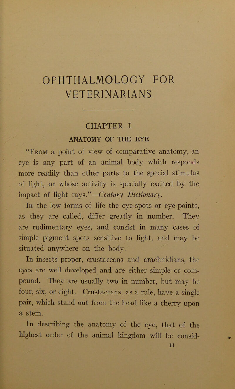 OPHTHALMOLOGY FOR VETERINARIANS CHAPTER I ANATOMY OF THE EYE “From a point of view of comparative anatomy, an eye is any part of an animal body which responds more readily than other parts to the special stimulus of light, or whose activity is specially excited by the impact of light rays.”—Century Dictionary. In the low forms of life the eye-spots or eye-points, as they are called, differ greatly in number. They are rudimentary eyes, and consist in many cases of simple pigment spots sensitive to light, and may be situated anywhere on the body. In insects proper, crustaceans and arachnidians, the eyes are well developed and are either simple or com- pound. They are usually two in number, but may be four, six, or eight. Crustaceans, as a rule, have a single pair, which stand out from the head like a cherry upon a stem. In describing the anatomy of the eye, that of the highest order of the animal kingdom will be consid- n