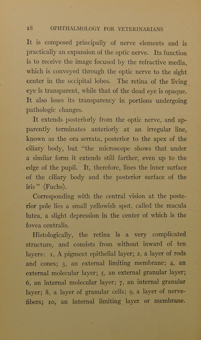 It is composed principally of nerve elements and is practically an expansion of the optic nerve. Its function is to receive the image focused by the refractive media, which is conveyed through the optic nerve to the sight center in the occipital lobes. The retina of the living eye is transparent, while that of the dead eye is opaque. It also loses its transparency in portions undergoing pathologic changes. It extends posteriorly from the optic nerve, and ap- parently terminates anteriorly at an irregular line, known as the ora serrata, posterior to the apex of the ciliary body, but “the microscope shows that under a similar form it extends still farther, even up to the edge of the pupil. It, therefore, lines the inner surface of the ciliary body and the posterior surface of the iris” (Fuchs). Corresponding with the central vision at the poste- rior pole lies a small yellowish spot, called the macula lutea, a slight depression in the center of which is the fovea centralis. Histologically, the retina is a very complicated structure, and consists from without inward of ten layers: i, A pigment epithelial layer; 2, a layer of rods and cones; 3, an external limiting membrane; 4, an external molecular layer; 5, an external granular layer; 6, an internal molecular layer; 7, an internal granular layer; 8, a layer of granular cells; 9, a layer of nerve- fibers; 10, an internal limiting layer or membrane.