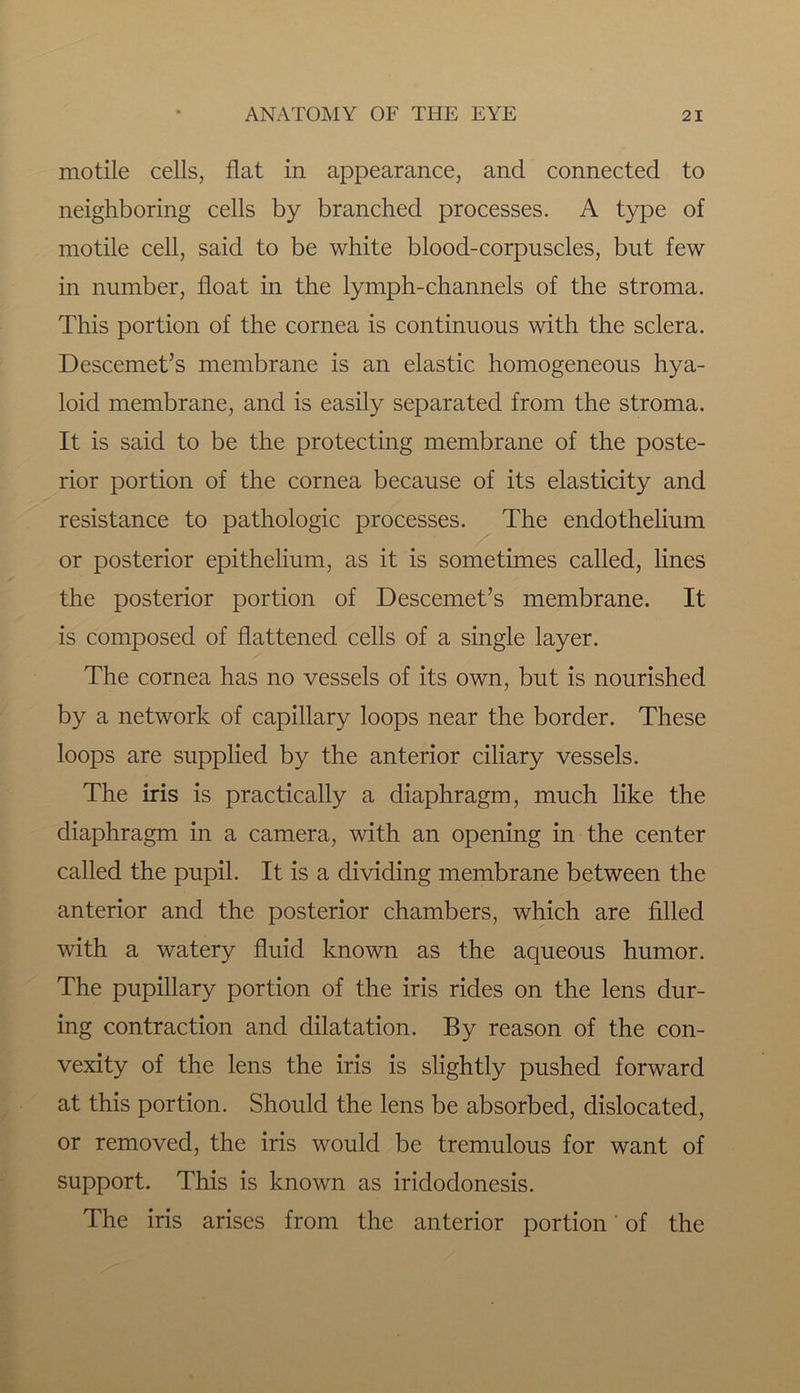 motile cells, flat in appearance, and connected to neighboring cells by branched processes. A type of motile cell, said to be white blood-corpuscles, but few in number, float in the lymph-channels of the stroma. This portion of the cornea is continuous with the sclera. Descemet’s membrane is an elastic homogeneous hya- loid membrane, and is easily separated from the stroma. It is said to be the protecting membrane of the poste- rior portion of the cornea because of its elasticity and resistance to pathologic processes. The endothelium or posterior epithelium, as it is sometimes called, lines the posterior portion of Descemet’s membrane. It is composed of flattened cells of a single layer. The cornea has no vessels of its own, but is nourished by a network of capillary loops near the border. These loops are supplied by the anterior ciliary vessels. The iris is practically a diaphragm, much like the diaphragm in a camera, with an opening in the center called the pupil. It is a dividing membrane between the anterior and the posterior chambers, which are filled with a watery fluid known as the aqueous humor. The pupillary portion of the iris rides on the lens dur- ing contraction and dilatation. By reason of the con- vexity of the lens the iris is slightly pushed forward at this portion. Should the lens be absorbed, dislocated, or removed, the iris would be tremulous for want of support. This is known as iridodonesis. The iris arises from the anterior portion of the
