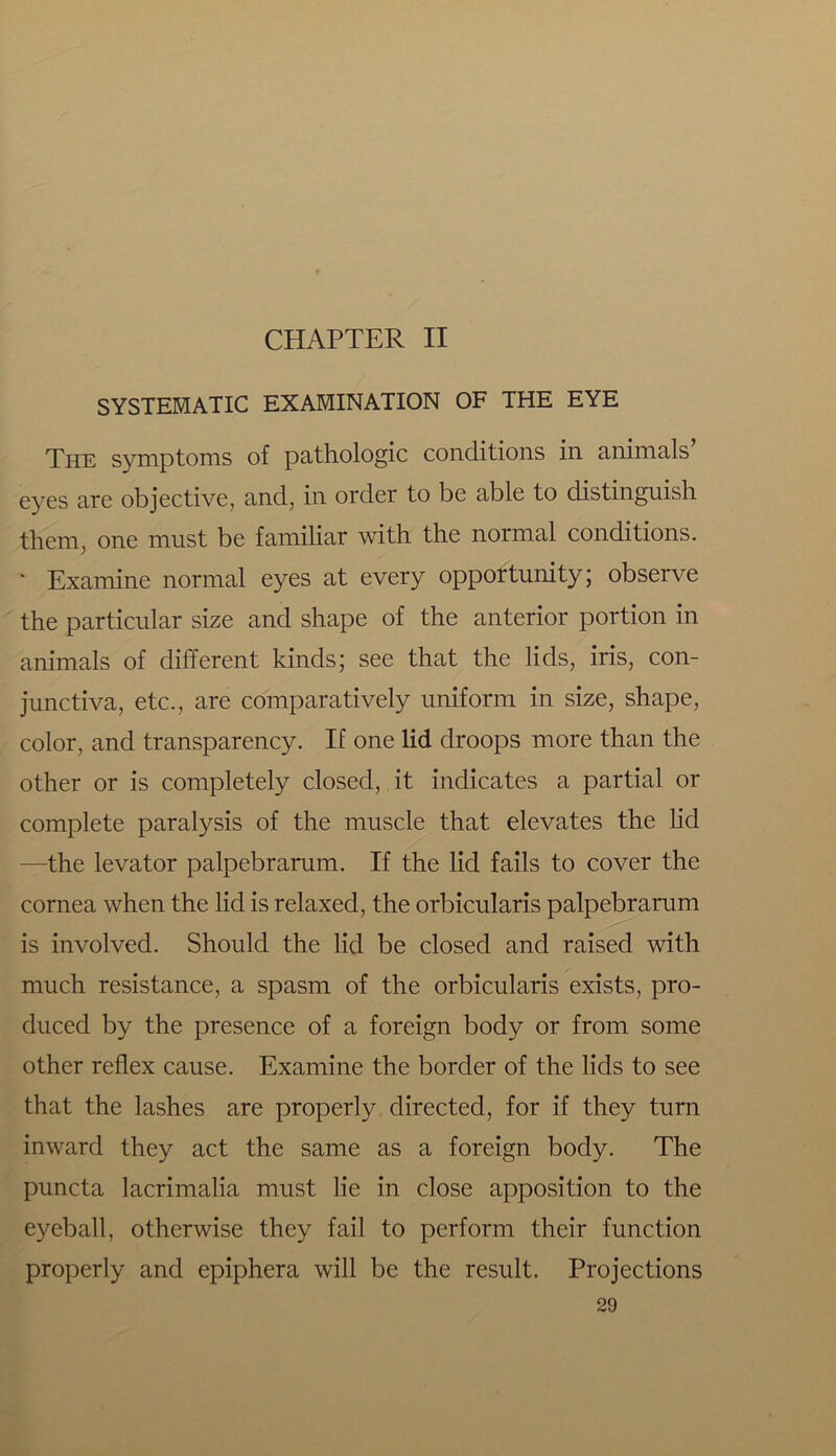 SYSTEMATIC EXAMINATION OF THE EYE The symptoms of pathologic conditions in animals eyes are objective, and, in order to be able to distinguish them, one must be familiar with the normal conditions. * Examine normal eyes at every opportunity; observe the particular size and shape of the anterior portion in animals of different kinds; see that the lids, iris, con- junctiva, etc., are comparatively uniform in size, shape, color, and transparency. If one lid droops more than the other or is completely closed, it indicates a partial or complete paralysis of the muscle that elevates the lid —the levator palpebrarum. If the lid fails to cover the cornea when the lid is relaxed, the orbicularis palpebrarum is involved. Should the lid be closed and raised with much resistance, a spasm of the orbicularis exists, pro- duced by the presence of a foreign body or from some other reflex cause. Examine the border of the lids to see that the lashes are properly directed, for if they turn inward they act the same as a foreign body. The puncta lacrimalia must lie in close apposition to the eyeball, otherwise they fail to perform their function properly and epiphera will be the result. Projections