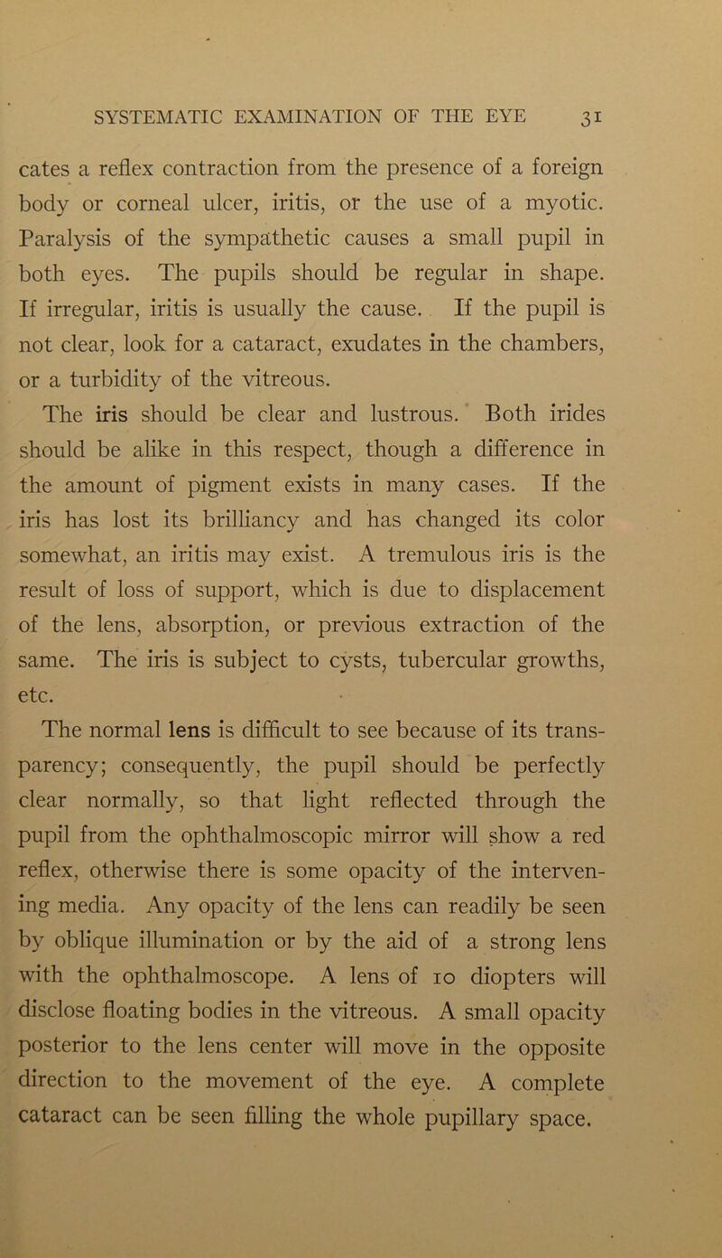 cates a reflex contraction from the presence of a foreign body or corneal ulcer, iritis, or the use of a myotic. Paralysis of the sympathetic causes a small pupil in both eyes. The pupils should be regular in shape. If irregular, iritis is usually the cause. If the pupil is not clear, look for a cataract, exudates in the chambers, or a turbidity of the vitreous. The iris should be clear and lustrous. Both irides should be alike in this respect, though a difference in the amount of pigment exists in many cases. If the iris has lost its brilliancy and has changed its color somewhat, an iritis may exist. A tremulous iris is the result of loss of support, which is due to displacement of the lens, absorption, or previous extraction of the same. The iris is subject to cysts, tubercular growths, etc. The normal lens is difficult to see because of its trans- parency; consequently, the pupil should be perfectly clear normally, so that light reflected through the pupil from the ophthalmoscopic mirror will show a red reflex, otherwise there is some opacity of the interven- ing media. Any opacity of the lens can readily be seen by oblique illumination or by the aid of a strong lens with the ophthalmoscope. A lens of 10 diopters will disclose floating bodies in the vitreous. A small opacity posterior to the lens center will move in the opposite direction to the movement of the eye. A complete cataract can be seen filling the whole pupillary space.