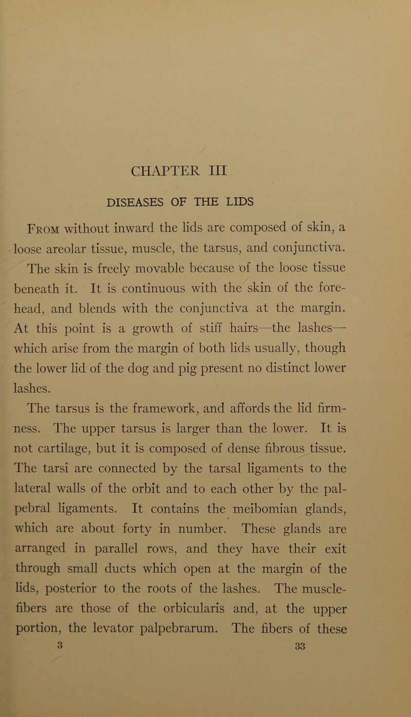 DISEASES OF THE LIDS From without inward the lids are composed of skin, a loose areolar tissue, muscle, the tarsus, and conjunctiva. The skin is freely movable because of the loose tissue beneath it. It is continuous with the skin of the fore- head, and blends with the conjunctiva at the margin. At this point is a growth of stiff hairs—the lashes— which arise from the margin of both lids usually, though the lower lid of the dog and pig present no distinct lower lashes. The tarsus is the framework, and affords the lid firm- ness. The upper tarsus is larger than the lower. It is not cartilage, but it is composed of dense fibrous tissue. The tarsi are connected by the tarsal ligaments to the lateral walls of the orbit and to each other by the pal- pebral ligaments. It contains the meibomian glands, which are about forty in number. These glands are arranged in parallel rows, and they have their exit through small ducts which open at the margin of the lids, posterior to the roots of the lashes. The muscle- fibers are those of the orbicularis and, at the upper portion, the levator palpebrarum. The fibers of these