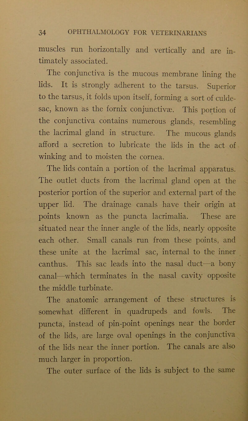 muscles run horizontally and vertically and are in- timately associated. The conjunctiva is the mucous membrane lining the lids. It is strongly adherent to the tarsus. Superior to the tarsus, it folds upon itself, forming a sort of culde- sac, known as the fornix conjunctivas. This portion of the conjunctiva contains numerous glands, resembling the lacrimal gland in structure. The mucous glands afford a secretion to lubricate the lids in the act of winking and to moisten the cornea. The lids contain a portion of the lacrimal apparatus. The outlet ducts from the lacrimal gland open at the posterior portion of the superior and external part of the upper lid. The drainage canals have their origin at points known as the puncta lacrimalia. These are situated near the inner angle of the lids, nearly opposite each other. Small canals run from these points, and these unite at the lacrimal sac, internal to the inner can thus. This sac leads into the nasal duct—a bony canal—which terminates in the nasal cavity opposite the middle turbinate. The anatomic arrangement of these structures is somewhat different in quadrupeds and fowls. The puncta, instead of pin-point openings near the border of the lids, are large oval openings in the conjunctiva of the lids near the inner portion. The canals are also much larger in proportion. The outer surface of the lids is subject to the same