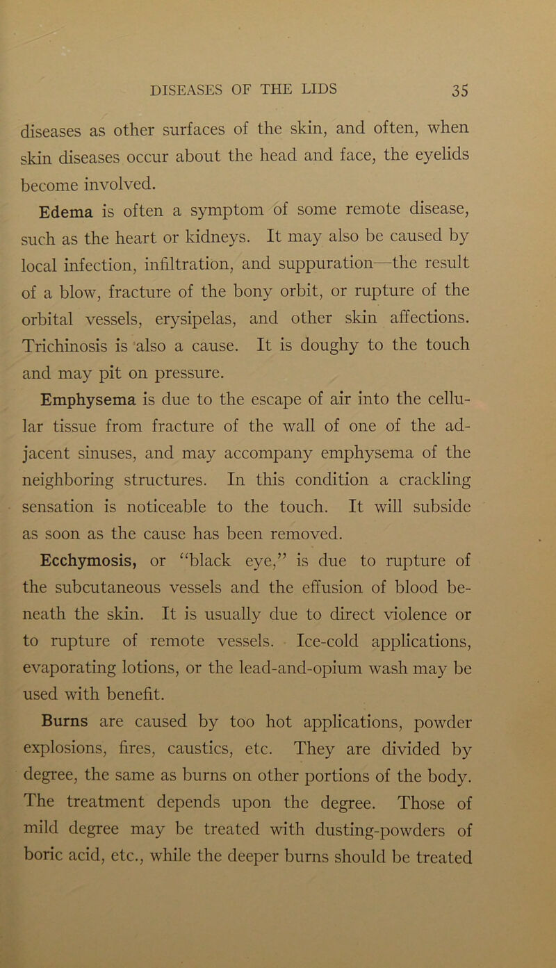 diseases as other surfaces of the skin, and often, when skin diseases occur about the head and face, the eyelids become involved. Edema is often a symptom of some remote disease, such as the heart or kidneys. It may also be caused by local infection, infiltration, and suppuration—the result of a blow, fracture of the bony orbit, or rupture of the orbital vessels, erysipelas, and other skin affections. Trichinosis is also a cause. It is doughy to the touch and may pit on pressure. Emphysema is due to the escape of air into the cellu- lar tissue from fracture of the wall of one of the ad- jacent sinuses, and may accompany emphysema of the neighboring structures. In this condition a crackling sensation is noticeable to the touch. It will subside as soon as the cause has been removed. Ecchymosis, or “black eye,” is due to rupture of the subcutaneous vessels and the effusion of blood be- neath the skin. It is usually due to direct violence or to rupture of remote vessels. Ice-cold applications, evaporating lotions, or the lead-and-opium wash may be used with benefit. Burns are caused by too hot applications, powder explosions, fires, caustics, etc. They are divided by degree, the same as burns on other portions of the body. The treatment depends upon the degree. Those of mild degree may be treated with dusting-powders of boric acid, etc., while the deeper burns should be treated