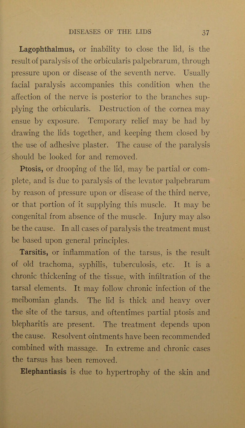 Lagophthalmus, or inability to close the lid, is the result of paralysis of the orbicularis palpebrarum, through pressure upon or disease of the seventh nerve. Usually facial paralysis accompanies this condition when the affection of the nerve is posterior to the branches sup- plying the orbicularis. Destruction of the cornea may ensue by exposure. Temporary relief may be had by drawing the lids together, and keeping them closed by the use of adhesive plaster. The cause of the paralysis should be looked for and removed. Ptosis, or drooping of the lid, may be partial or com- plete, and is due to paralysis of the levator palpebrarum by reason of pressure upon or disease of the third nerve, or that portion of it supplying this muscle. It may be congenital from absence of the muscle. Injury may also be the cause. In all cases of paralysis the treatment must be based upon general principles. Tarsitis, or inflammation of the tarsus, is the result of old trachoma, syphilis, tuberculosis, etc. It is a chronic thickening of the tissue, with infiltration of the tarsal elements. It may follow chronic infection of the meibomian glands. The lid is thick and heavy over the site of the tarsus, and oftentimes partial ptosis and blepharitis are present. The treatment depends upon the cause. Resolvent ointments have been recommended combined with massage. In extreme and chronic cases the tarsus has been removed. Elephantiasis is due to hypertrophy of the skin and