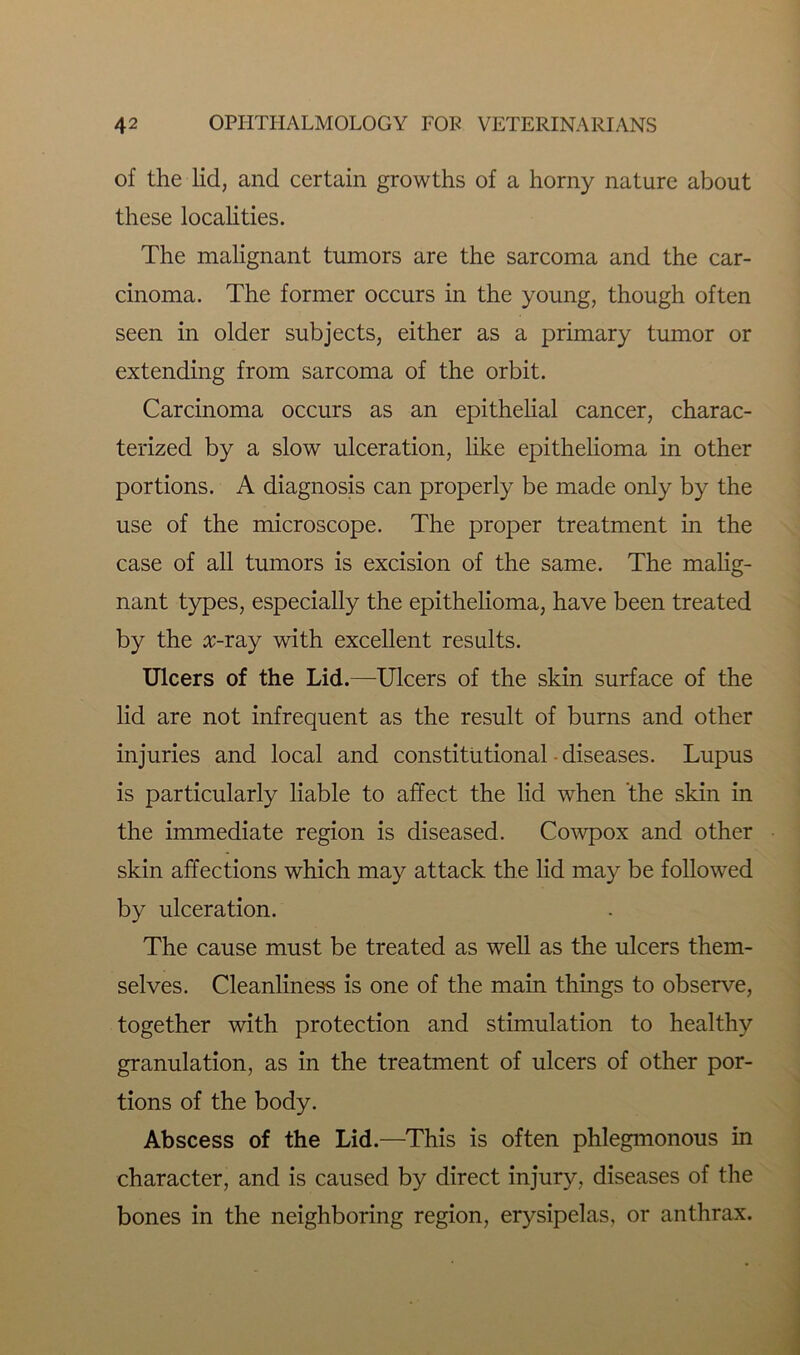 of the lid, and certain growths of a horny nature about these localities. The malignant tumors are the sarcoma and the car- cinoma. The former occurs in the young, though often seen in older subjects, either as a primary tumor or extending from sarcoma of the orbit. Carcinoma occurs as an epithelial cancer, charac- terized by a slow ulceration, like epithelioma in other portions. A diagnosis can properly be made only by the use of the microscope. The proper treatment in the case of all tumors is excision of the same. The malig- nant types, especially the epithelioma, have been treated by the :r-ray with excellent results. Ulcers of the Lid.—Ulcers of the skin surface of the lid are not infrequent as the result of burns and other injuries and local and constitutional diseases. Lupus is particularly liable to affect the lid when the skin in the immediate region is diseased. Cowpox and other skin affections which may attack the lid may be followed by ulceration. The cause must be treated as well as the ulcers them- selves. Cleanliness is one of the main things to observe, together with protection and stimulation to healthy granulation, as in the treatment of ulcers of other por- tions of the body. Abscess of the Lid.—This is often phlegmonous in character, and is caused by direct injury, diseases of the bones in the neighboring region, erysipelas, or anthrax.