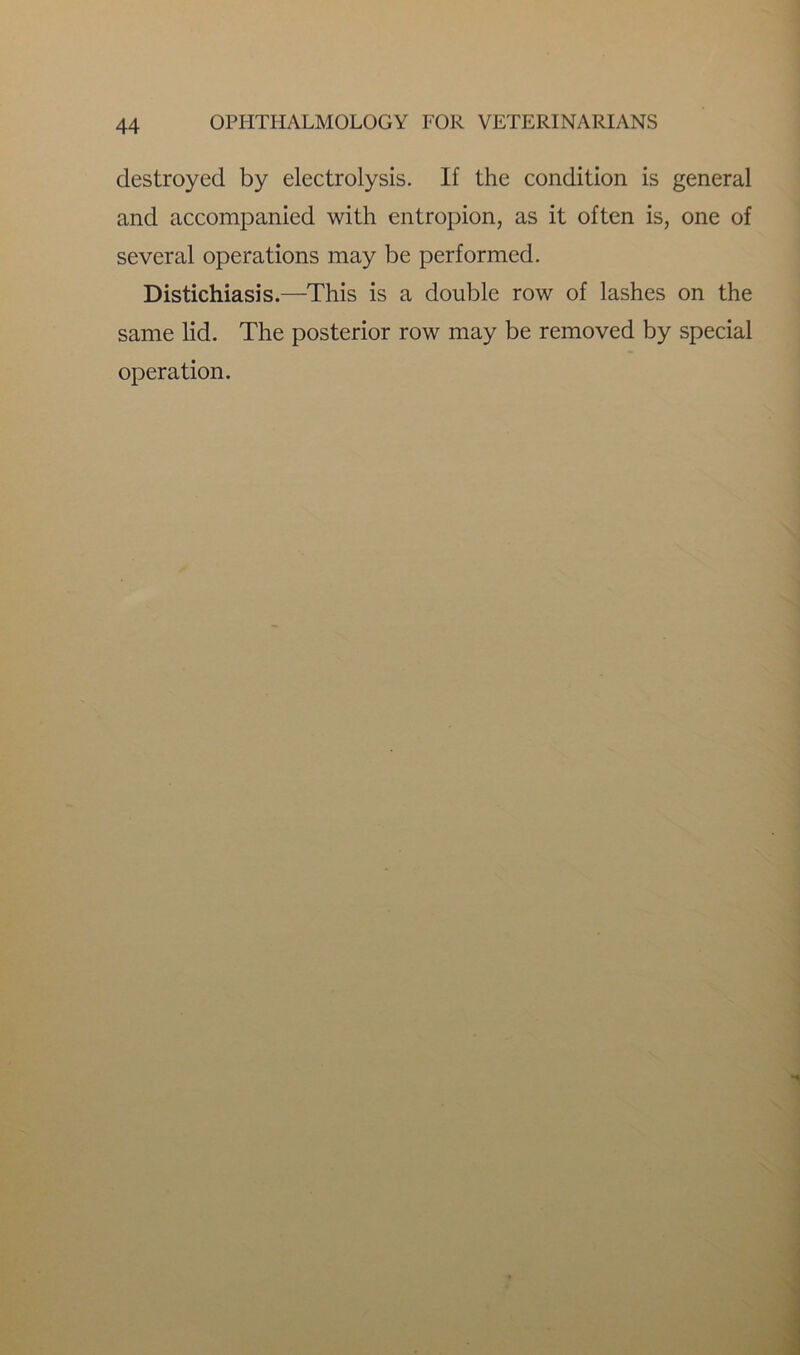 destroyed by electrolysis. If the condition is general and accompanied with entropion, as it often is, one of several operations may be performed. Distichiasis.—This is a double row of lashes on the same lid. The posterior row may be removed by special operation.