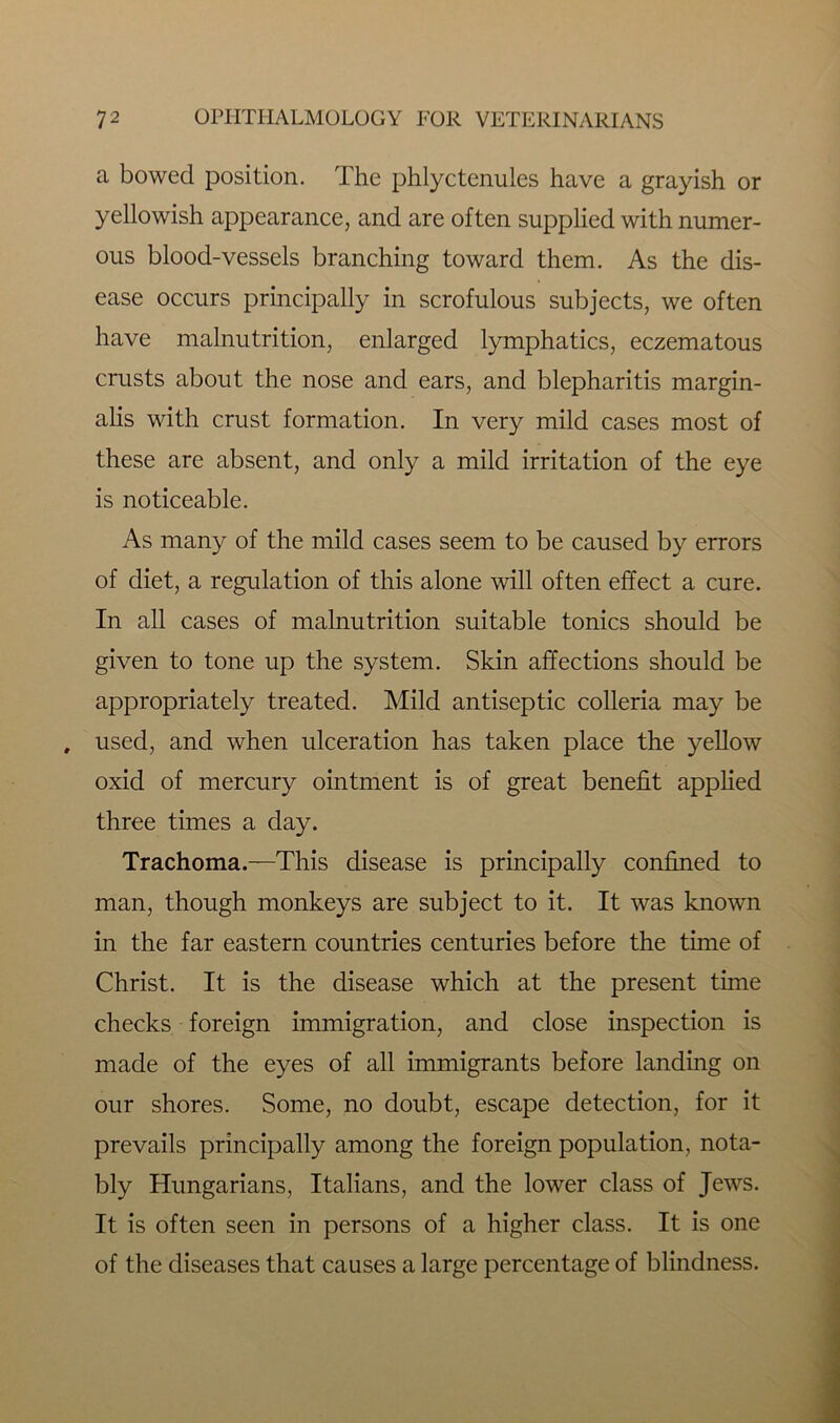 a bowed position. The phlyctenules have a grayish or yellowish appearance, and are often supplied with numer- ous blood-vessels branching toward them. As the dis- ease occurs principally in scrofulous subjects, we often have malnutrition, enlarged lymphatics, eczematous crusts about the nose and ears, and blepharitis margin- alis with crust formation. In very mild cases most of these are absent, and only a mild irritation of the eye is noticeable. As many of the mild cases seem to be caused by errors of diet, a regulation of this alone will often effect a cure. In all cases of malnutrition suitable tonics should be given to tone up the system. Skin affections should be appropriately treated. Mild antiseptic colleria may be , used, and when ulceration has taken place the yellow oxid of mercury ointment is of great benefit applied three times a day. Trachoma.—This disease is principally confined to man, though monkeys are subject to it. It was known in the far eastern countries centuries before the time of Christ. It is the disease which at the present time checks foreign immigration, and close inspection is made of the eyes of all immigrants before landing on our shores. Some, no doubt, escape detection, for it prevails principally among the foreign population, nota- bly Hungarians, Italians, and the lower class of Jews. It is often seen in persons of a higher class. It is one of the diseases that causes a large percentage of blindness.