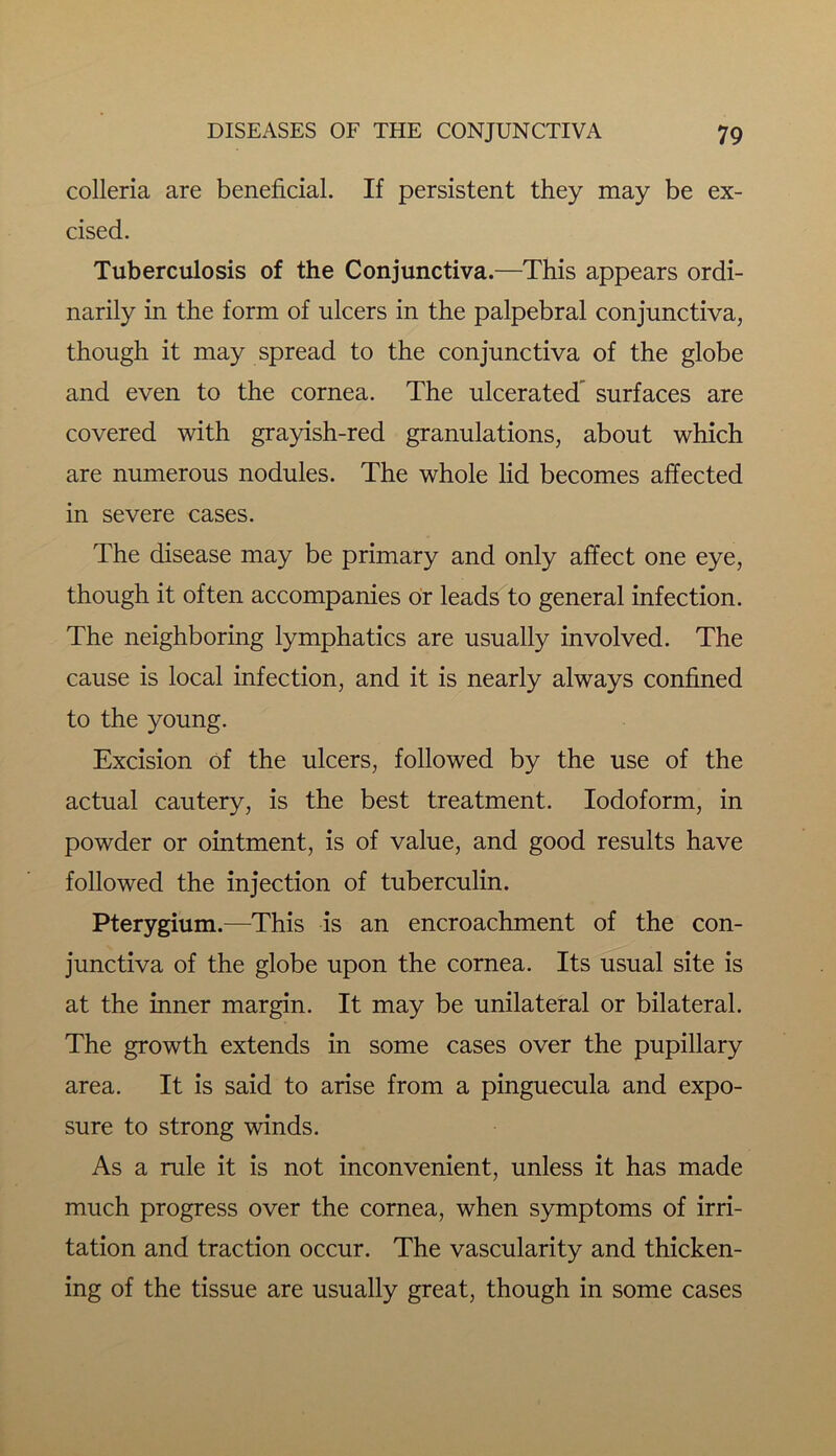 colleria are beneficial. If persistent they may be ex- cised. Tuberculosis of the Conjunctiva.—This appears ordi- narily in the form of ulcers in the palpebral conjunctiva, though it may spread to the conjunctiva of the globe and even to the cornea. The ulcerated surfaces are covered with grayish-red granulations, about which are numerous nodules. The whole lid becomes affected in severe cases. The disease may be primary and only affect one eye, though it often accompanies or leads to general infection. The neighboring lymphatics are usually involved. The cause is local infection, and it is nearly always confined to the young. Excision of the ulcers, followed by the use of the actual cautery, is the best treatment. Iodoform, in powder or ointment, is of value, and good results have followed the injection of tuberculin. Pterygium.—This is an encroachment of the con- junctiva of the globe upon the cornea. Its usual site is at the inner margin. It may be unilateral or bilateral. The growth extends in some cases over the pupillary area. It is said to arise from a pinguecula and expo- sure to strong winds. As a rule it is not inconvenient, unless it has made much progress over the cornea, when symptoms of irri- tation and traction occur. The vascularity and thicken- ing of the tissue are usually great, though in some cases