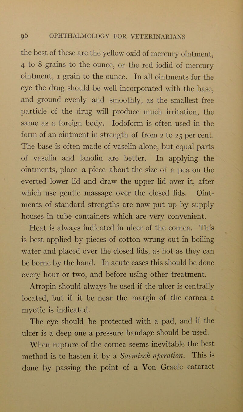 the best of these are the yellow oxid of mercury ointment, 4 to 8 grains to the ounce, or the red iodid of mercury ointment, i grain to the ounce. In all ointments for the eye the drug should be well incorporated with the base, and ground evenly and smoothly, as the smallest free particle of the drug will produce much irritation, the same as a foreign body. Iodoform is often used in the form of an ointment in strength of from 2 to 25 per cent. The base is often made of vaselin alone, but equal parts of vaselin and lanolin are better. In applying the ointments, place a piece about the size of a pea on the everted lower lid and draw the upper lid over it, after which use gentle massage over the closed lids. Oint- ments of standard strengths are now put up by supply houses in tube containers which are very convenient. Heat is always indicated in ulcer of the cornea. This is best applied by pieces of cotton wrung out in boiling water and placed over the closed lids, as hot as they can be borne by the hand. In acute cases this should be done every hour or two, and before using other treatment. Atropin should always be used if the ulcer is centrally located, but if it be near the margin of the cornea a myotic is indicated. The eye should be protected with a pad, and if the ulcer is a deep one a pressure bandage should be used. When rupture of the cornea seems inevitable the best method is to hasten it by a Saemisch operation. This is done by passing the point of a Von Graefe cataract