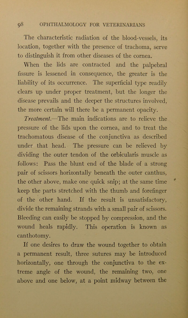 The characteristic radiation of the blood-vessels, its location, together with the presence of trachoma, serve to distinguish it from other diseases of the cornea. When the lids are contracted and the palpebral fissure is lessened in consequence, the greater is the liability of its occurrence. The superficial type readily clears up under proper treatment, but the longer the disease prevails and the deeper the structures involved, the more certain will there be a permanent opacity. Treatment.—The main indications are to relieve the pressure of the lids upon the cornea, and to treat the trachomatous disease of the conjunctiva as described under that head. The pressure can be relieved by dividing the outer tendon of the orbicularis muscle as follows: Pass the blunt end of the blade of a strong pair of scissors horizontally beneath the outer canthus, the other above, make one quick snip; at the same time keep the parts stretched with the thumb and forefinger of the other hand. If the result is unsatisfactory, divide the remaining strands with a small pair of scissors. Bleeding can easily be stopped by compression, and the wound heals rapidly. This operation is known as canthotomy. If one desires to draw the wound together to obtain a permanent result, three sutures may be introduced horizontally, one through the conjunctiva to the ex- treme angle of the wound, the remaining two, one above and one below, at a point midway between the
