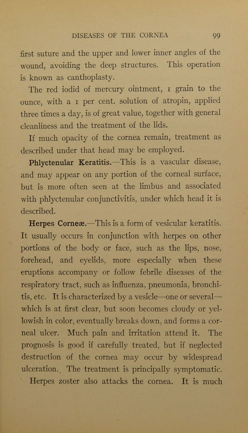 first suture and the upper and lower inner angles of the wound, avoiding the deep structures. This operation is known as canthoplasty. The red iodid of mercury ointment, i grain to the ounce, with a i per cent, solution of atropin, applied three times a day, is of great value, together with general cleanliness and the treatment of the lids. If much opacity of the cornea remain, treatment as described under that head may be employed. Phlyctenular Keratitis.—This is a vascular disease, and may appear on any portion of the corneal surface, but is more often seen at the limbus and associated with phlyctenular conjunctivitis, under which head it is described. Herpes Cornese.—This is a form of vesicular keratitis. It usually occurs in conjunction with herpes on other portions of the body or face, such as the lips, nose, forehead, and eyelids, more especially when these eruptions accompany or follow febrile diseases of the respiratory tract, such as influenza, pneumonia, bronchi- tis, etc. It is characterized by a vesicle—one or several— which is at first clear, but soon becomes cloudy or yel- lowish in color, eventually breaks down, and forms a cor- neal ulcer. Much pain and irritation attend it. The prognosis is good if carefully treated, but if neglected destruction of the cornea may occur by widespread ulceration. The treatment is principally symptomatic. Herpes zoster also attacks the cornea. It is much