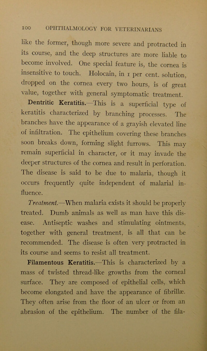 like the former, though more severe and protracted in its course, and the deep structures are more liable to become involved. One special feature is, the cornea is insensitive to touch. Holocain, in i per cent, solution, dropped on the cornea every two hours, is of great value, together with general symptomatic treatment. Dentritic Keratitis. This is a superficial type of keratitis characterized by branching processes. The branches have the appearance of a grayish elevated line of infiltration. The epithelium covering these branches soon breaks down, forming slight furrows. This may remain superficial in character, or it may invade the deeper structures of the cornea and result in perforation. The disease is said to be due to malaria, though it occurs frequently quite independent of malarial in- fluence. Treatment.—When malaria exists it should be properly treated. Dumb animals as well as man have this dis- ease. Antiseptic washes and stimulating ointments, together with general treatment, is all that can be recommended. The disease is often very protracted in its course and seems to resist all treatment. Filamentous Keratitis.—This is characterized by a mass of twisted thread-like growths from the corneal surface. They are composed of epithelial cells, which become elongated and have the appearance of fibrillae. They often arise from the floor of an ulcer or from an abrasion of the epithelium. The number of the fila-