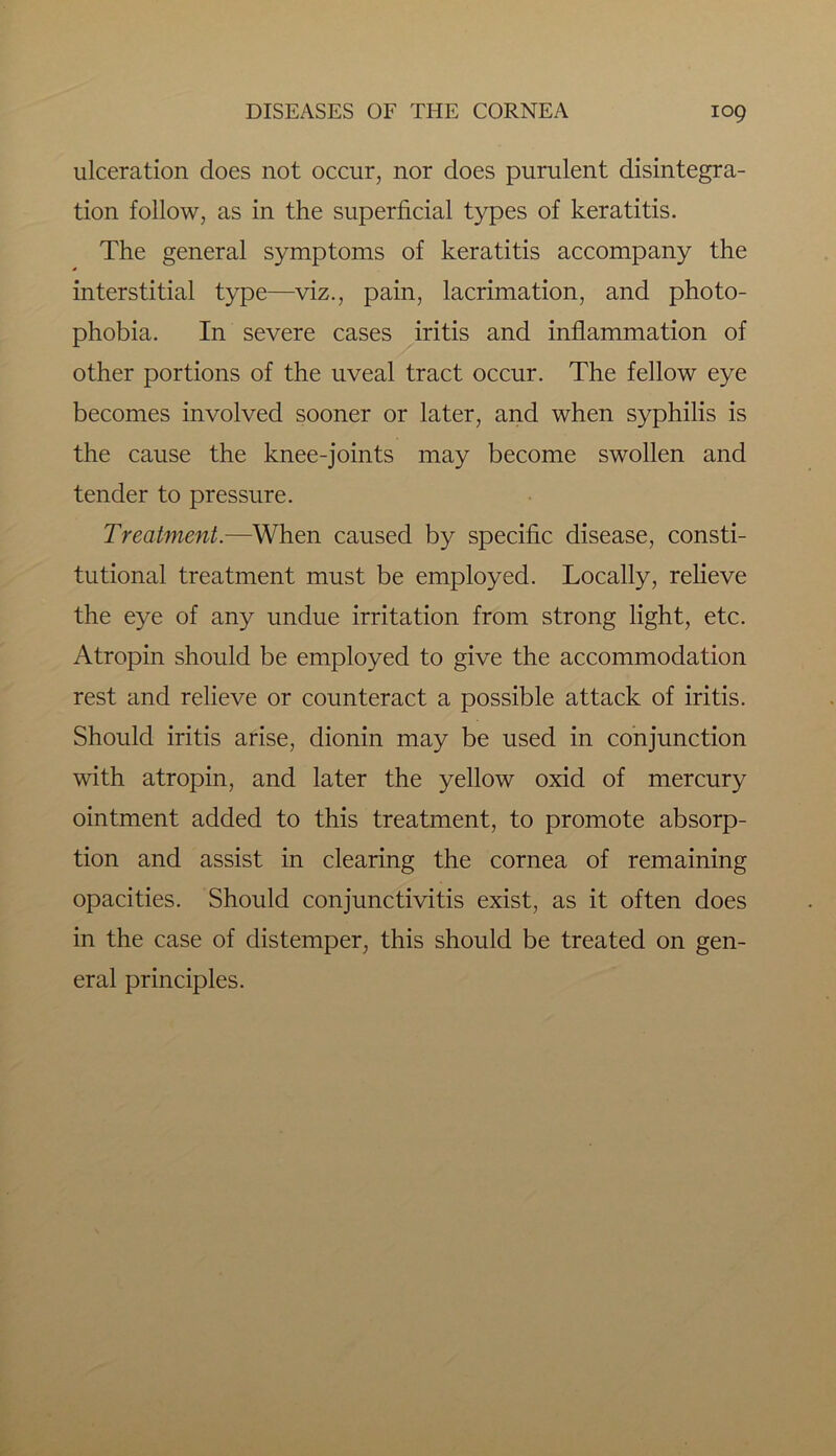 ulceration does not occur, nor does purulent disintegra- tion follow, as in the superficial types of keratitis. The general symptoms of keratitis accompany the interstitial type—viz., pain, lacrimation, and photo- phobia. In severe cases iritis and inflammation of other portions of the uveal tract occur. The fellow eye becomes involved sooner or later, and when syphilis is the cause the knee-joints may become swollen and tender to pressure. Treatment.—When caused by specific disease, consti- tutional treatment must be employed. Locally, relieve the eye of any undue irritation from strong light, etc. Atropin should be employed to give the accommodation rest and relieve or counteract a possible attack of iritis. Should iritis arise, dionin may be used in conjunction with atropin, and later the yellow oxid of mercury ointment added to this treatment, to promote absorp- tion and assist in clearing the cornea of remaining opacities. Should conjunctivitis exist, as it often does in the case of distemper, this should be treated on gen- eral principles.