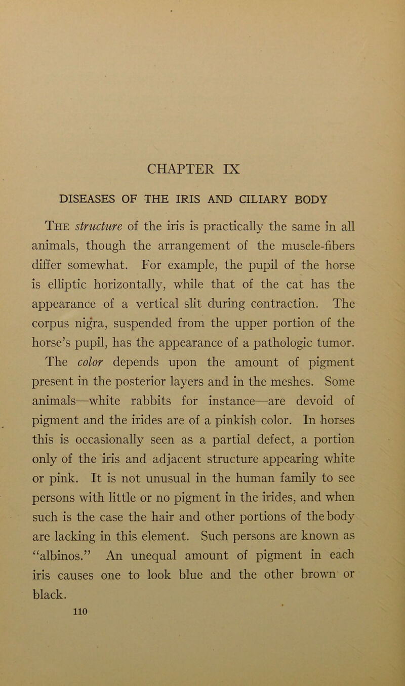 CHAPTER IX DISEASES OF THE IRIS AND CILIARY BODY The structure of the iris is practically the same in all animals, though the arrangement of the muscle-fibers differ somewhat. For example, the pupil of the horse is elliptic horizontally, while that of the cat has the appearance of a vertical slit during contraction. The corpus nigra, suspended from the upper portion of the horse’s pupil, has the appearance of a pathologic tumor. The color depends upon the amount of pigment present in the posterior layers and in the meshes. Some animals—white rabbits for instance—are devoid of pigment and the irides are of a pinkish color. In horses this is occasionally seen as a partial defect, a portion only of the iris and adjacent structure appearing white or pink. It is not unusual in the human family to see persons with little or no pigment in the irides, and when such is the case the hair and other portions of the body are lacking in this element. Such persons are known as “albinos.” An unequal amount of pigment in each iris causes one to look blue and the other brown or black. no