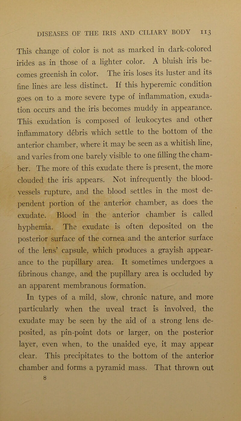 This change of color is not as marked in dark-colored irides as in those of a lighter color. A bluish iris be- comes greenish in color. The iris loses its luster and its fine lines are less distinct. If this hyperemic condition goes on to a more severe type of inflammation, exuda- tion occurs and the iris becomes muddy in appearance. This exudation is composed of leukocytes and other inflammatory debris which settle to the bottom of the anterior chamber, where it may be seen as a whitish line, and varies from one barely visible to one filling the cham- ber. The more of this exudate there is present, the more clouded the iris appears. Not infrequently the blood- vessels rupture, and the blood settles in the most de- pendent portion of the anterior chamber, as does the exudate. Blood in the anterior chamber is called hyphemia. The exudate is often deposited on the posterior surface of the cornea and the anterior surface of the lens’ capsule, which produces a grayish appear- ance to the pupillary area. It sometimes undergoes a fibrinous change, and the pupillary area is occluded by an apparent membranous formation. In types of a mild, slow, chronic nature, and more particularly when the uveal tract is involved, the exudate may be seen by the aid of a strong lens de- posited, as pin-point dots or larger, on the posterior layer, even when, to the unaided eye, it may appear clear. This precipitates to the bottom of the anterior chamber and forms a pyramid mass. That thrown out 8