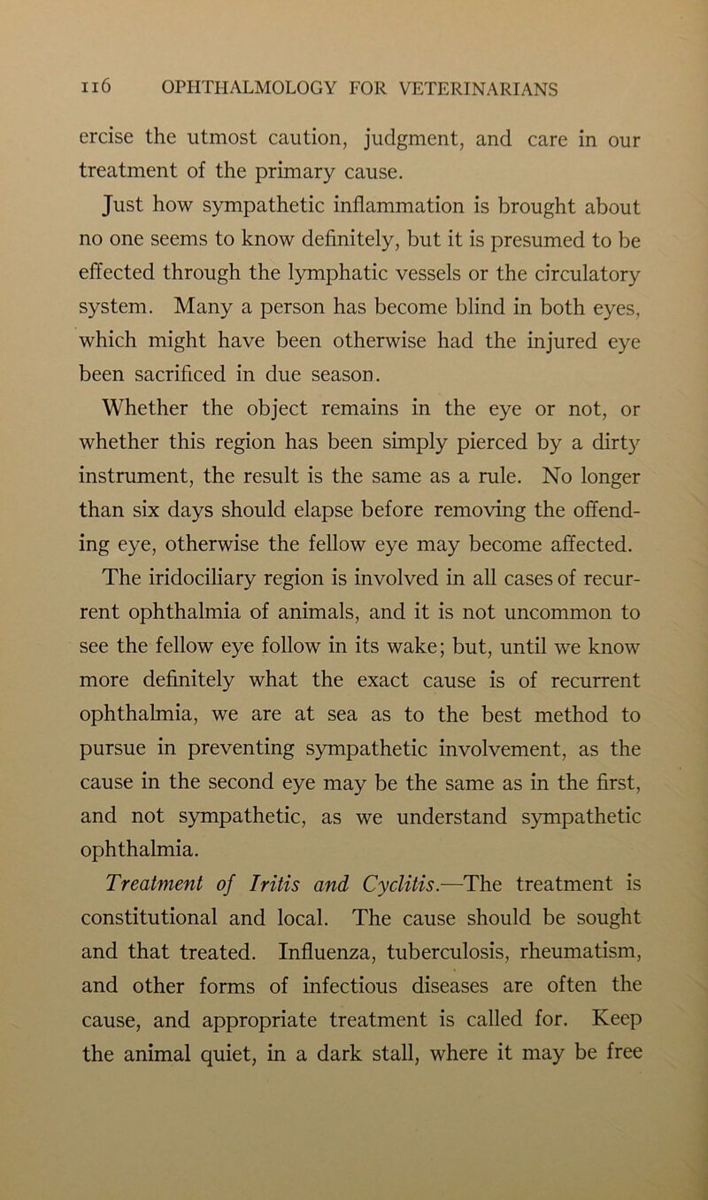 ercise the utmost caution, judgment, and care in our treatment of the primary cause. Just how sympathetic inflammation is brought about no one seems to know definitely, but it is presumed to be effected through the lymphatic vessels or the circulatory system. Many a person has become blind in both eyes, which might have been otherwise had the injured eye been sacrificed in due season. Whether the object remains in the eye or not, or whether this region has been simply pierced by a dirty instrument, the result is the same as a rule. No longer than six days should elapse before removing the offend- ing eye, otherwise the fellow eye may become affected. The iridociliary region is involved in all cases of recur- rent ophthalmia of animals, and it is not uncommon to see the fellow eye follow in its wake; but, until we know more definitely what the exact cause is of recurrent ophthalmia, we are at sea as to the best method to pursue in preventing sympathetic involvement, as the cause in the second eye may be the same as in the first, and not sympathetic, as we understand sympathetic ophthalmia. Treatment of Iritis and Cyclitis.—The treatment is constitutional and local. The cause should be sought and that treated. Influenza, tuberculosis, rheumatism, and other forms of infectious diseases are often the cause, and appropriate treatment is called for. Keep the animal quiet, in a dark stall, where it may be free