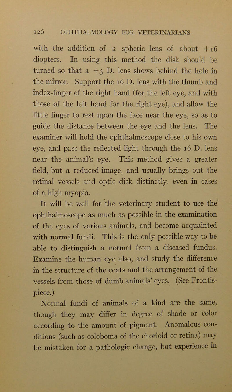 with the addition of a spheric lens of about +16 diopters. In using this method the disk should be turned so that a +3 D. lens shows behind the hole in the mirror. Support the 16 D. lens with the thumb and index-finger of the right hand (for the left eye, and with those of the left hand for the.right eye), and allow the little finger to rest upon the face near the eye, so as to guide the distance between the eye and the lens. The examiner will hold the ophthalmoscope close to his own eye, and pass the reflected light through the 16 D. lens near the animal’s eye. This method gives a greater field, but a reduced image, and usually brings out the retinal vessels and optic disk distinctly, even in cases of a high myopia. It will be well for the veterinary student to use the ophthalmoscope as much as possible in the examination of the eyes of various animals, and become acquainted with normal fundi. This is the only possible way to be able to distinguish a normal from a diseased fundus. Examine the human eye also, and study the difference in the structure of the coats and the arrangement of the vessels from those of dumb animals’ eyes. (See Frontis- piece.) Normal fundi of animals of a kind are the same, though they may differ in degree of shade or color according to the amount of pigment. Anomalous con- ditions (such as coloboma of the chorioid or retina) may be mistaken for a pathologic change, but experience in