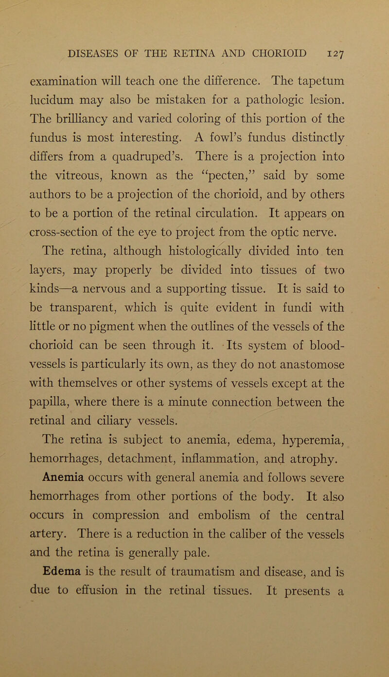 examination will teach one the difference. The tapetum lucidum may also be mistaken for a pathologic lesion. The brilliancy and varied coloring of this portion of the fundus is most interesting. A fowl’s fundus distinctly differs from a quadruped’s. There is a projection into the vitreous, known as the “pecten,” said by some authors to be a projection of the chorioid, and by others to be a portion of the retinal circulation. It appears on cross-section of the eye to project from the optic nerve. The retina, although histologically divided into ten layers, may properly be divided into tissues of two kinds—a nervous and a supporting tissue. It is said to be transparent, which is quite evident in fundi with little or no pigment when the outlines of the vessels of the chorioid can be seen through it. Its system of blood- vessels is particularly its own, as they do not anastomose with themselves or other systems of vessels except at the papilla, where there is a minute connection between the retinal and ciliary vessels. The retina is subject to anemia, edema, hyperemia, hemorrhages, detachment, inflammation, and atrophy. Anemia occurs with general anemia and follows severe hemorrhages from other portions of the body. It also occurs in compression and embolism of the central artery. There is a reduction in the caliber of the vessels and the retina is generally pale. Edema is the result of traumatism and disease, and is due to effusion in the retinal tissues. It presents a