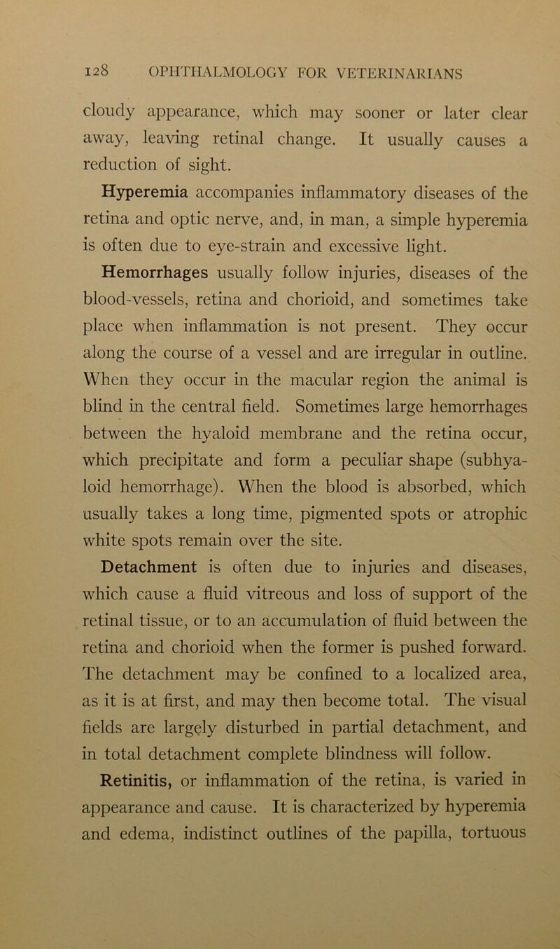 cloudy appearance, which may sooner or later clear away, leaving retinal change. It usually causes a reduction of sight. Hyperemia accompanies inflammatory diseases of the retina and optic nerve, and, in man, a simple hyperemia is often due to eye-strain and excessive light. Hemorrhages usually follow injuries, diseases of the blood-vessels, retina and chorioid, and sometimes take place when inflammation is not present. They occur along the course of a vessel and are irregular in outline. When they occur in the macular region the animal is blind in the central field. Sometimes large hemorrhages between the hyaloid membrane and the retina occur, which precipitate and form a peculiar shape (subhya- loid hemorrhage). When the blood is absorbed, which usually takes a long time, pigmented spots or atrophic white spots remain over the site. Detachment is often due to injuries and diseases, which cause a fluid vitreous and loss of support of the retinal tissue, or to an accumulation of fluid between the retina and chorioid when the former is pushed forward. The detachment may be confined to a localized area, as it is at first, and may then become total. The visual fields are largely disturbed in partial detachment, and in total detachment complete blindness will follow. Retinitis, or inflammation of the retina, is varied in appearance and cause. It is characterized by hyperemia and edema, indistinct outlines of the papilla, tortuous